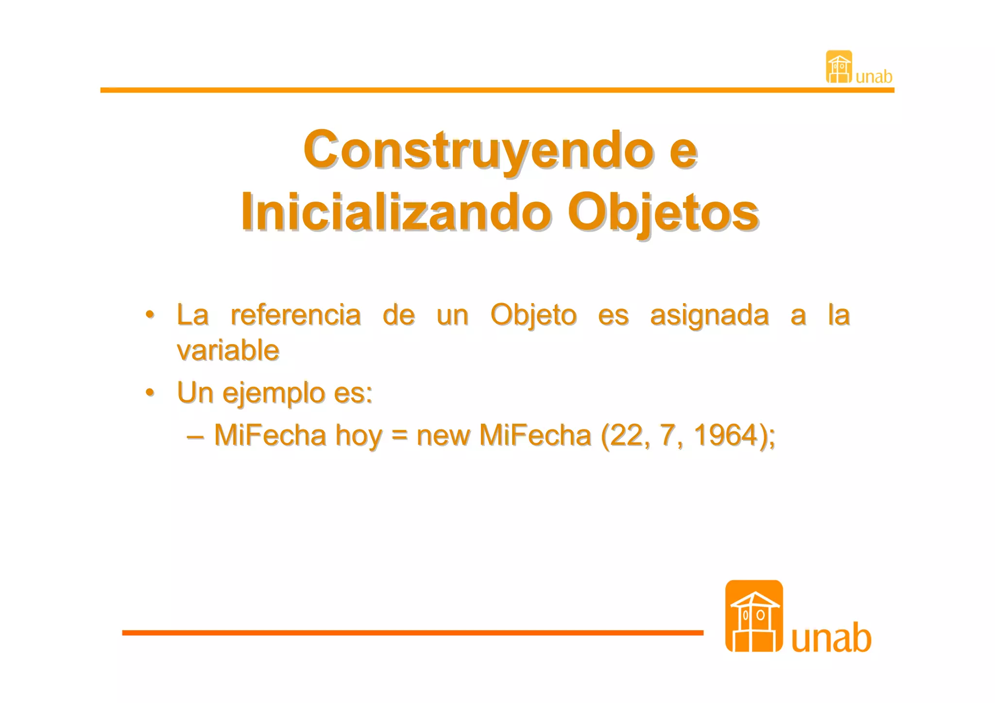 Construyendo e
      Inicializando Objetos
• La referencia de un Objeto es asignada a la
  variable
• Un ejemplo es:
   – MiFecha hoy = new MiFecha (22, 7, 1964);
 