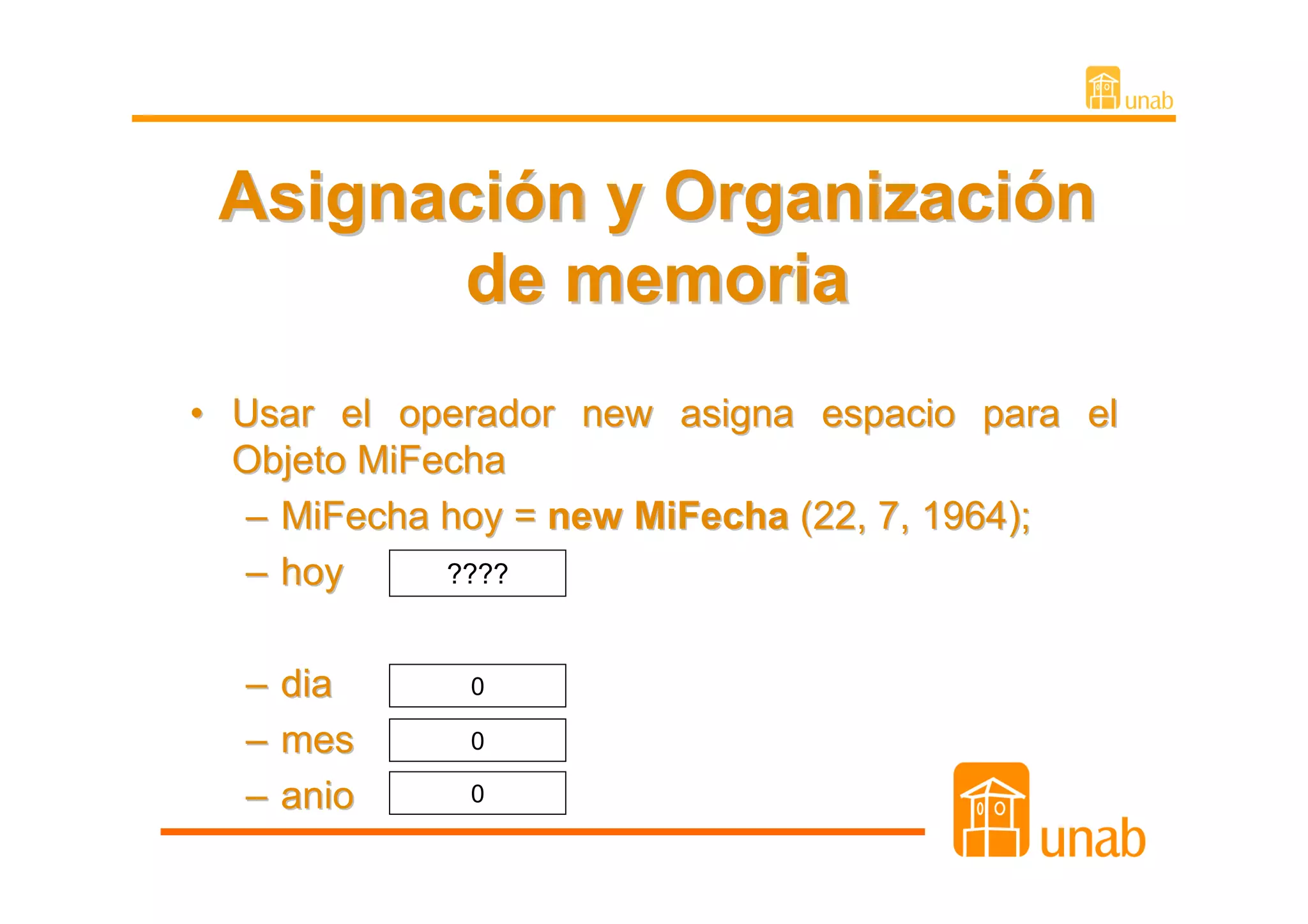 Asignación y Organización
        de memoria
• Usar el operador new asigna espacio para el
  Objeto MiFecha
   – MiFecha hoy = new MiFecha (22, 7, 1964);
   – hoy     ????



  – dia      0

  – mes      0

  – anio     0
 