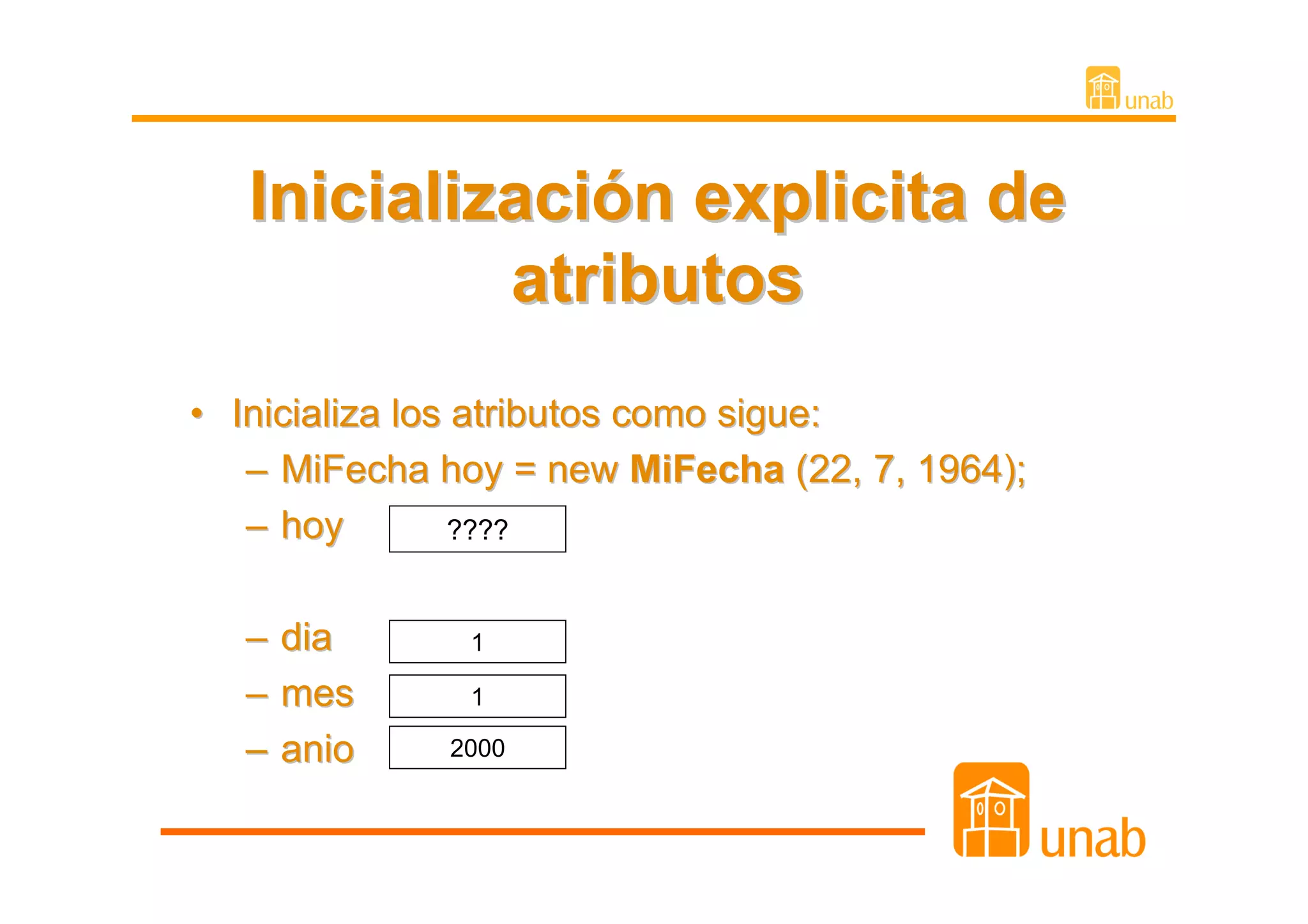Inicialización explicita de
            atributos
• Inicializa los atributos como sigue:
   – MiFecha hoy = new MiFecha (22, 7, 1964);
   – hoy         ????


   – dia       1

   – mes       1

   – anio    2000
 