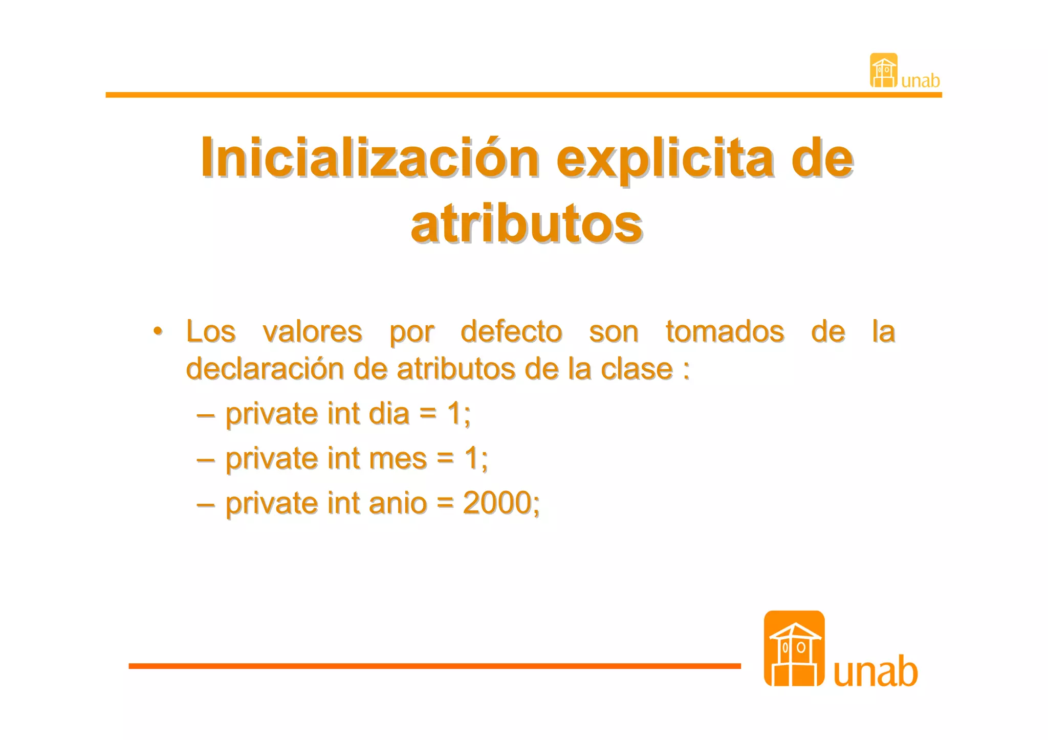 Inicialización explicita de
           atributos
• Los valores por defecto son tomados de la
  declaración de atributos de la clase :
   – private int dia = 1;
   – private int mes = 1;
   – private int anio = 2000;
 