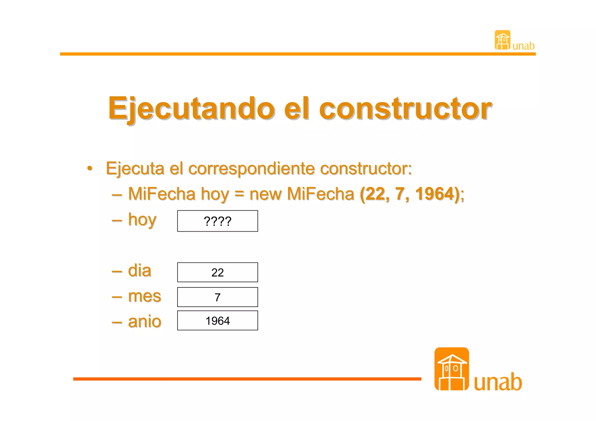 Ejecutando el constructor
• Ejecuta el correspondiente constructor:
   – MiFecha hoy = new MiFecha (22, 7, 1964);
   – hoy       ????


   – dia       22

   – mes       7

   – anio     1964
 