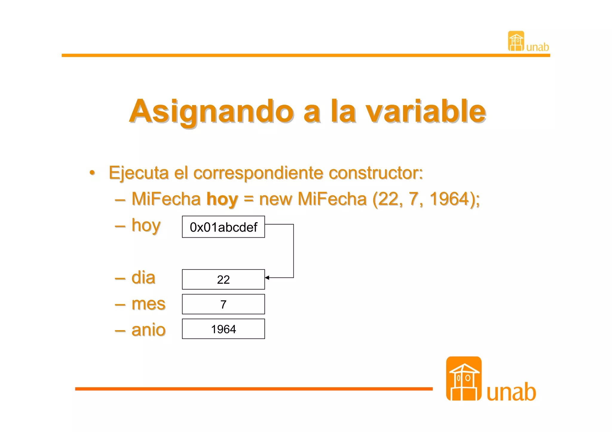 Asignando a la variable
• Ejecuta el correspondiente constructor:
   – MiFecha hoy = new MiFecha (22, 7, 1964);
   – hoy    0x01abcdef


   – dia      22

   – mes       7

   – anio    1964
 