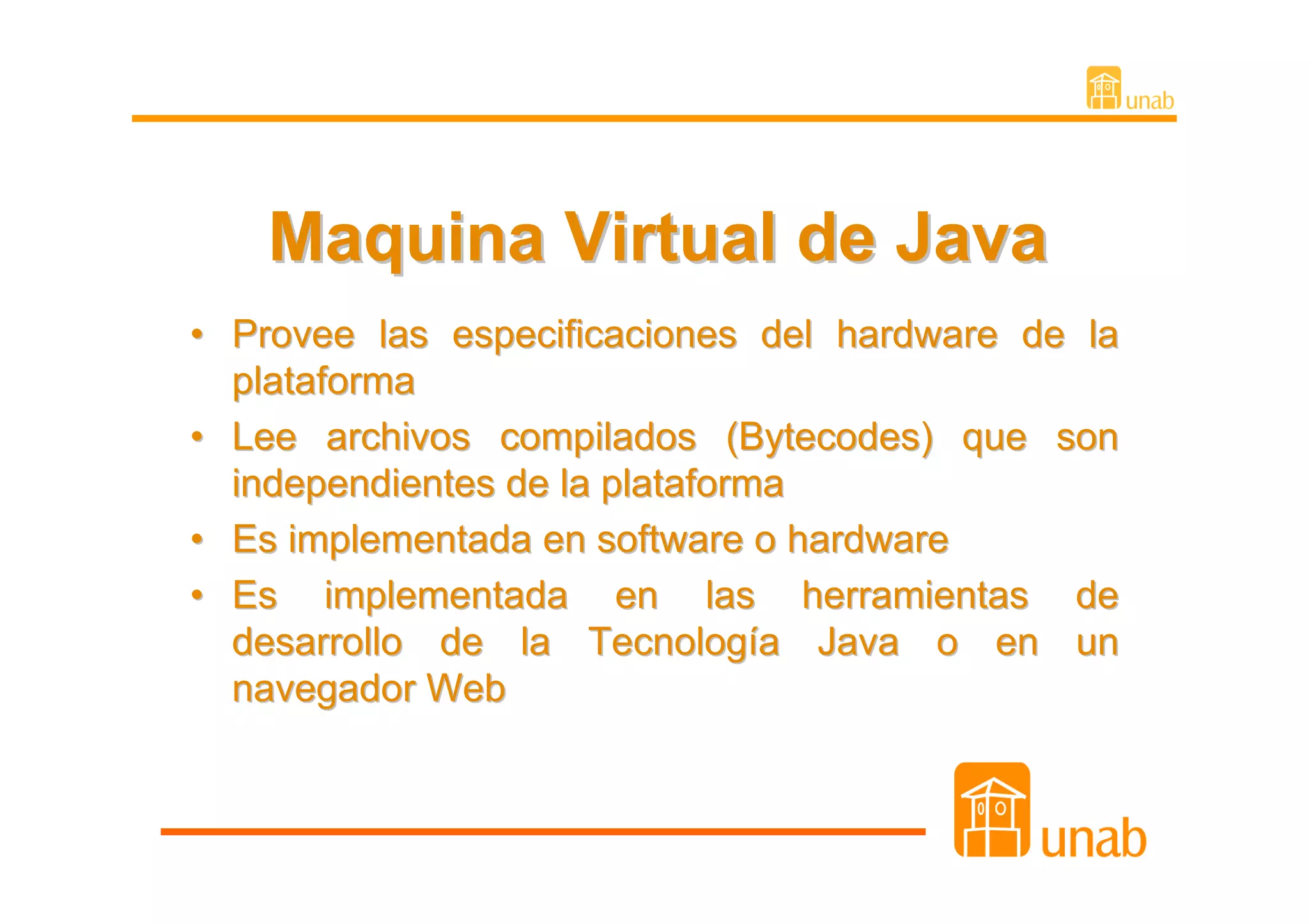 Maquina Virtual de Java
• Provee las especificaciones del hardware de la
  plataforma
• Lee archivos compilados (Bytecodes) que son
  independientes de la plataforma
• Es implementada en software o hardware
• Es implementada en las herramientas de
  desarrollo de la Tecnología Java o en un
  navegador Web
 