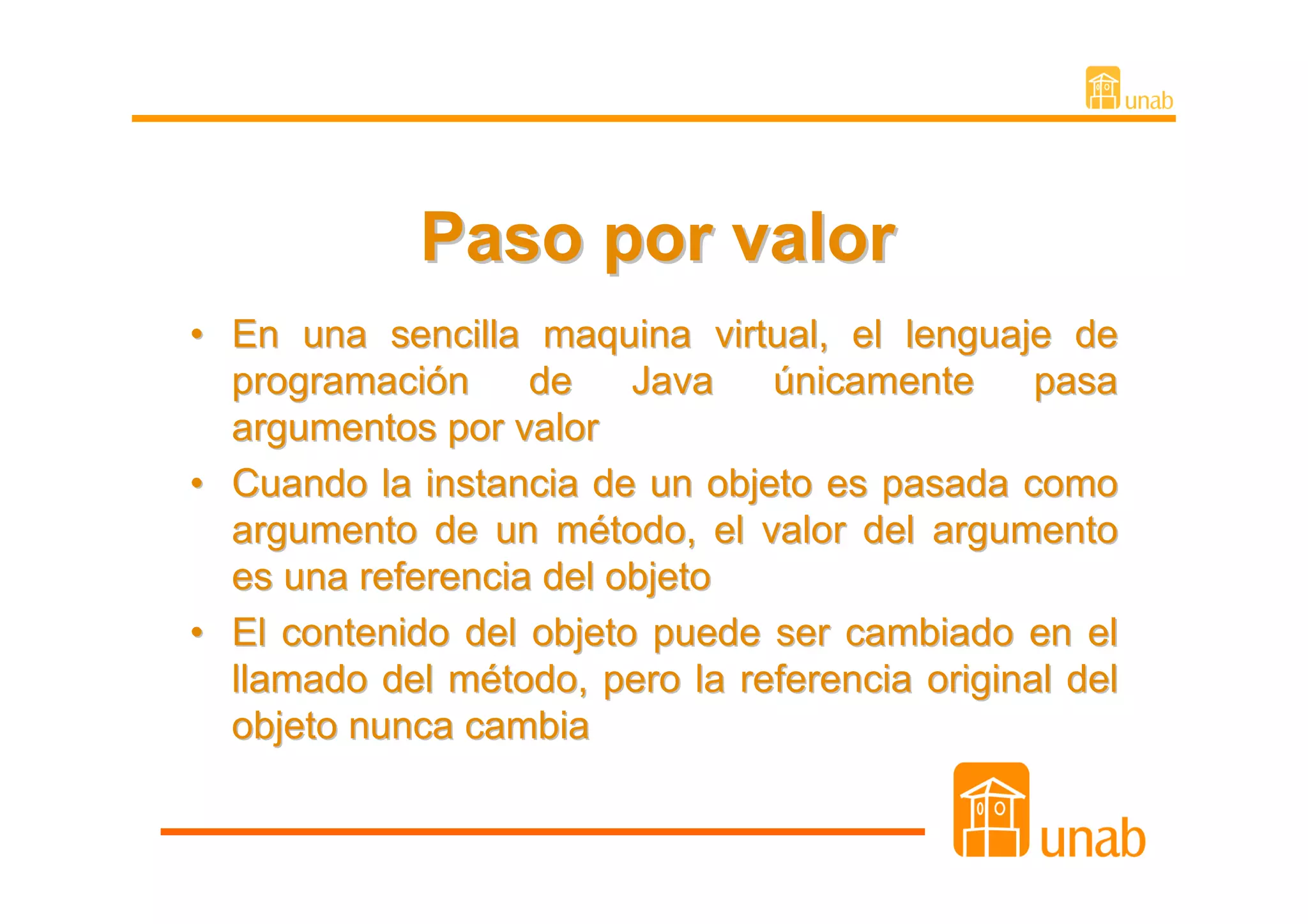Paso por valor
• En una sencilla maquina virtual, el lenguaje de
  programación     de    Java   únicamente      pasa
  argumentos por valor
• Cuando la instancia de un objeto es pasada como
  argumento de un método, el valor del argumento
  es una referencia del objeto
• El contenido del objeto puede ser cambiado en el
  llamado del método, pero la referencia original del
  objeto nunca cambia
 