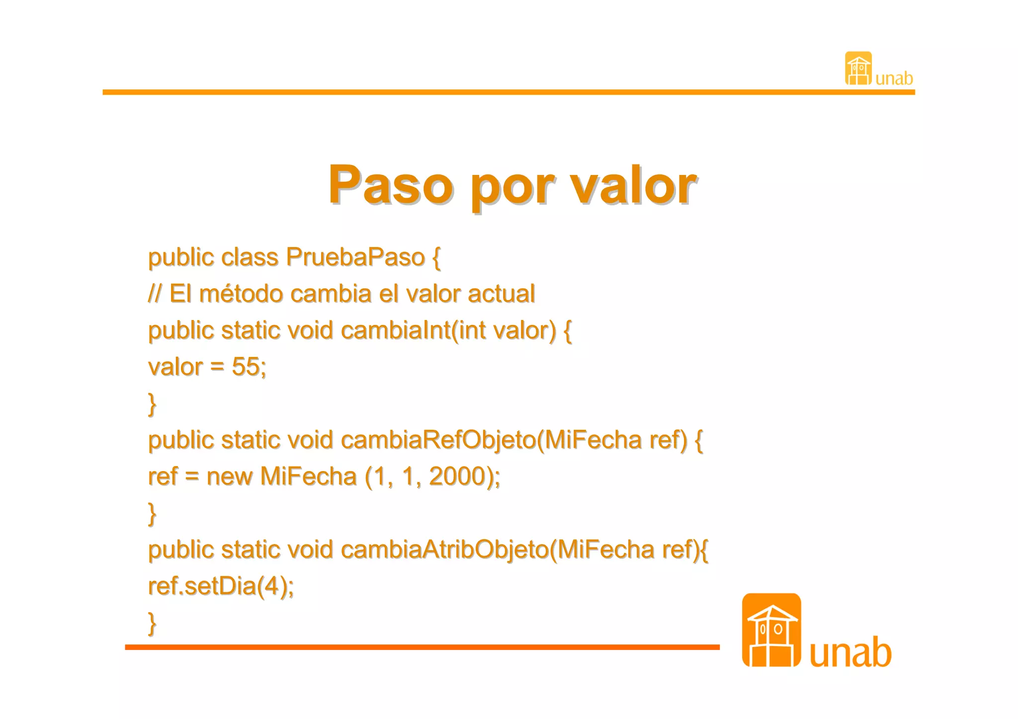 Paso por valor
public class PruebaPaso {
// El método cambia el valor actual
public static void cambiaInt(int valor) {
valor = 55;
}
public static void cambiaRefObjeto(MiFecha ref) {
ref = new MiFecha (1, 1, 2000);
}
public static void cambiaAtribObjeto(MiFecha ref){
ref.setDia(4);
}
 