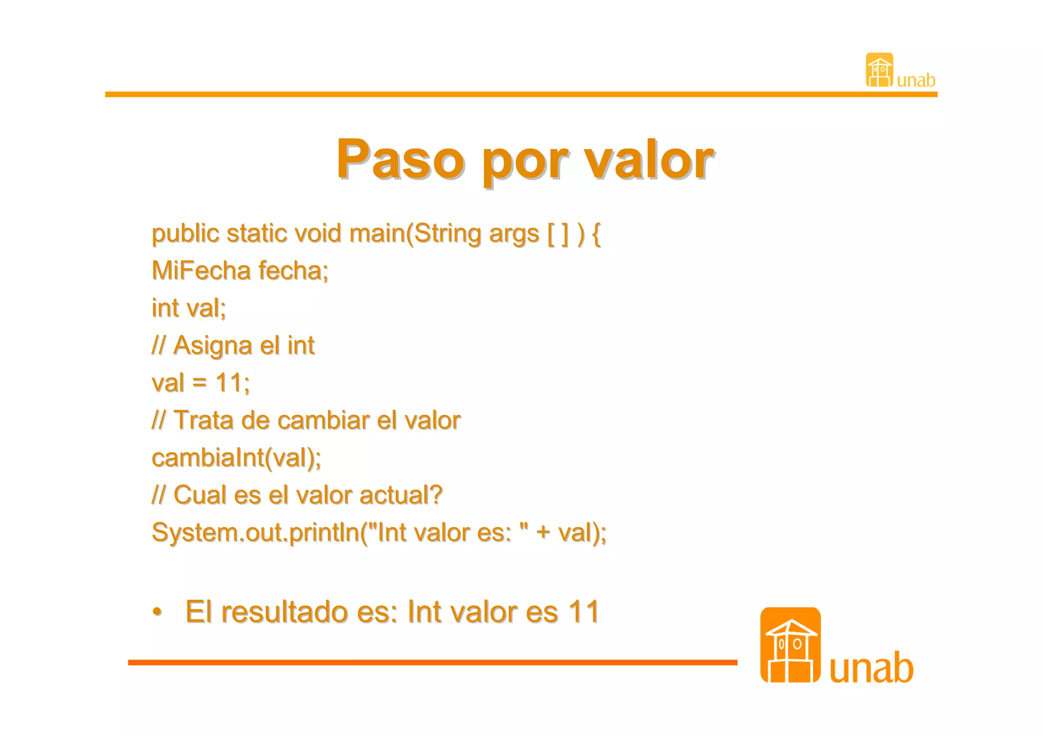 Paso por valor
public static void main(String args [ ] ) {
MiFecha fecha;
int val;
// Asigna el int
val = 11;
// Trata de cambiar el valor
cambiaInt(val);
// Cual es el valor actual?
System.out.println("Int valor es: " + val);


• El resultado es: Int valor es 11
 