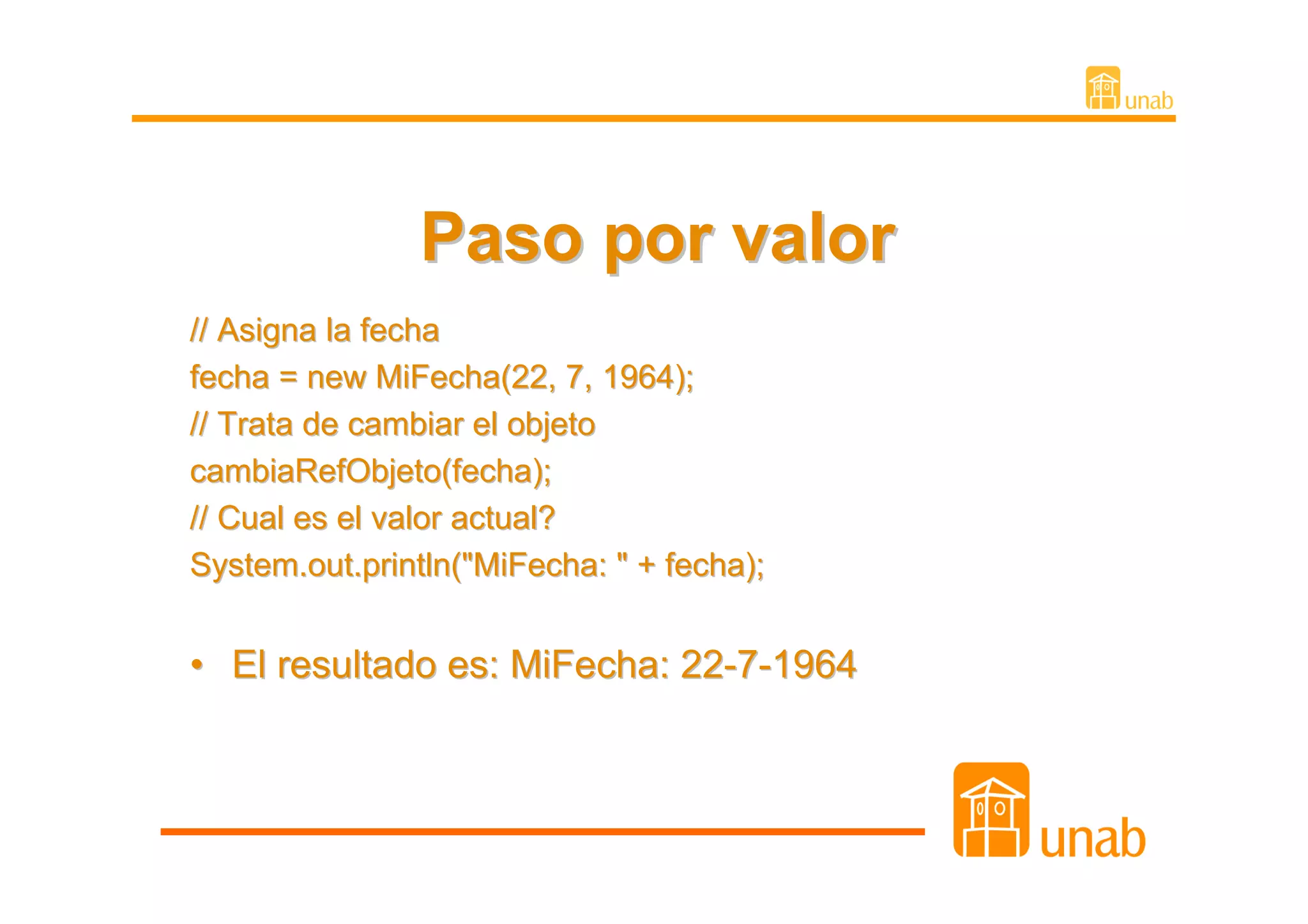 Paso por valor
// Asigna la fecha
fecha = new MiFecha(22, 7, 1964);
// Trata de cambiar el objeto
cambiaRefObjeto(fecha);
// Cual es el valor actual?
System.out.println("MiFecha: " + fecha);


• El resultado es: MiFecha: 22-7-1964
 