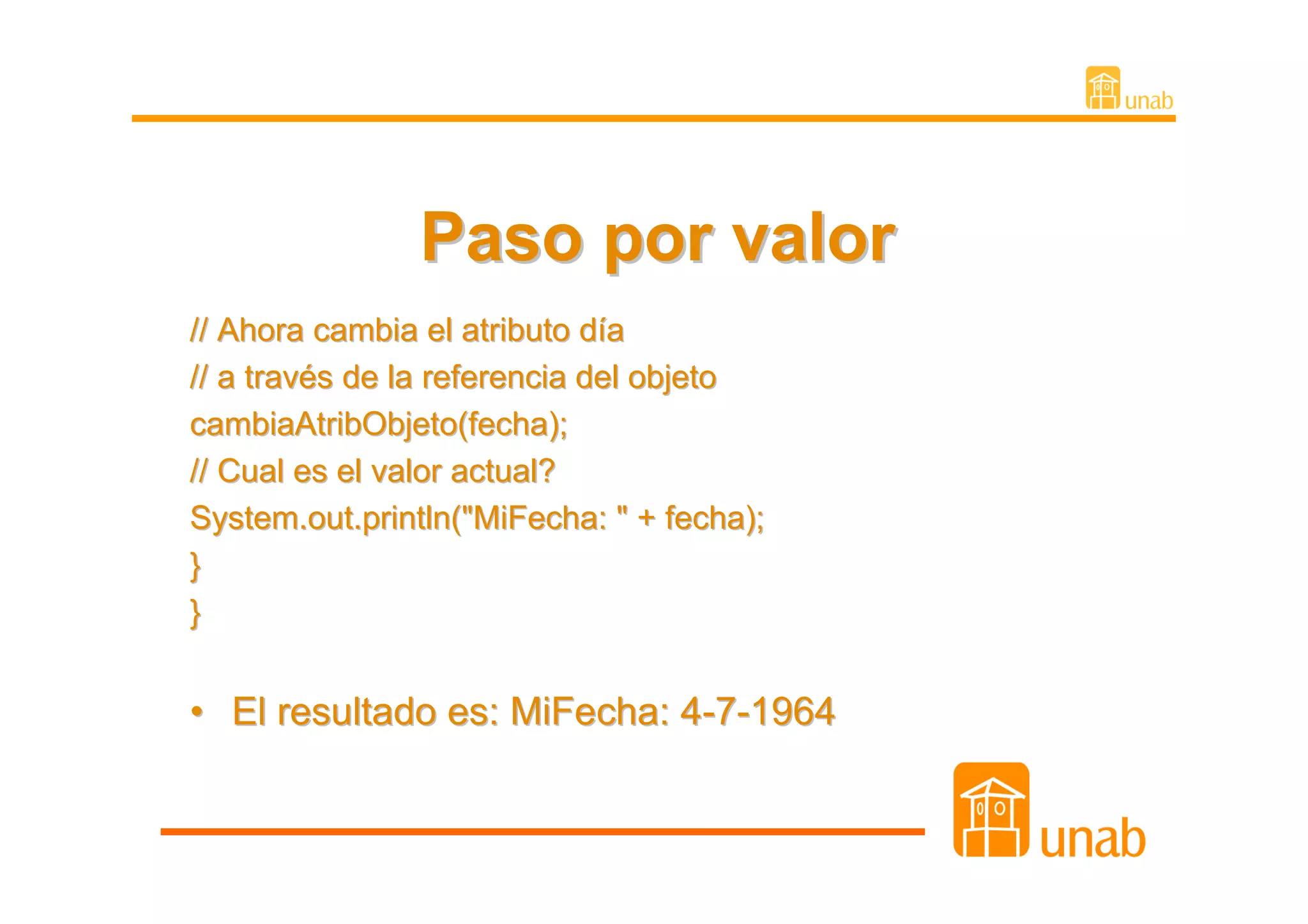 Paso por valor
// Ahora cambia el atributo día
// a través de la referencia del objeto
cambiaAtribObjeto(fecha);
// Cual es el valor actual?
System.out.println("MiFecha: " + fecha);
}
}


• El resultado es: MiFecha: 4-7-1964
 