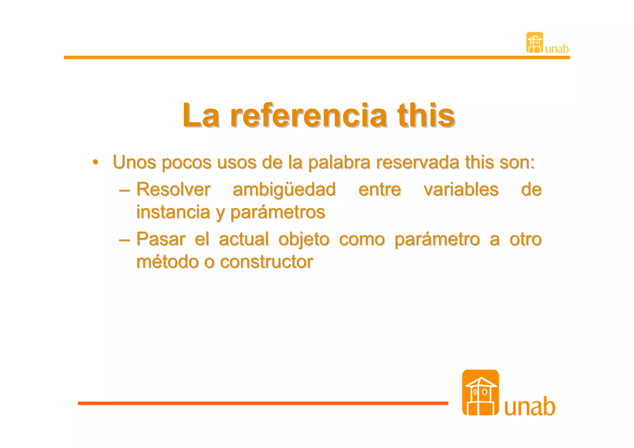 La referencia this
• Unos pocos usos de la palabra reservada this son:
   – Resolver ambigüedad entre variables de
     instancia y parámetros
   – Pasar el actual objeto como parámetro a otro
     método o constructor
 