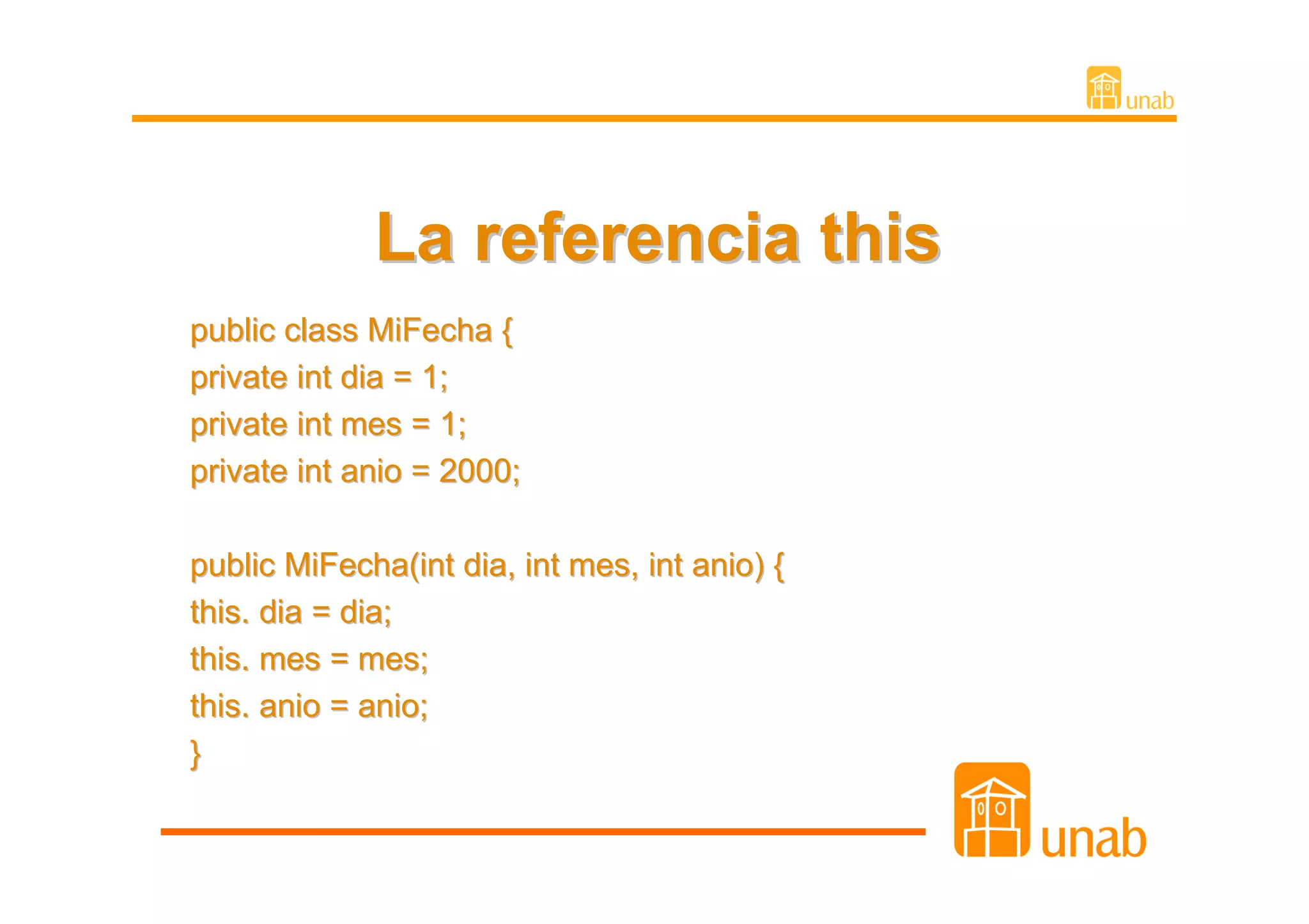 La referencia this
public class MiFecha {
private int dia = 1;
private int mes = 1;
private int anio = 2000;

public MiFecha(int dia, int mes, int anio) {
this. dia = dia;
this. mes = mes;
this. anio = anio;
}
 