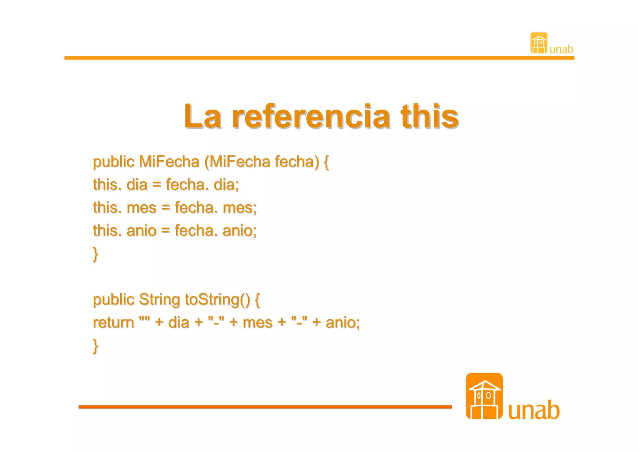 La referencia this
public MiFecha (MiFecha fecha) {
this. dia = fecha. dia;
this. mes = fecha. mes;
this. anio = fecha. anio;
}

public String toString() {
return "" + dia + "-" + mes + "-" + anio;
}
 