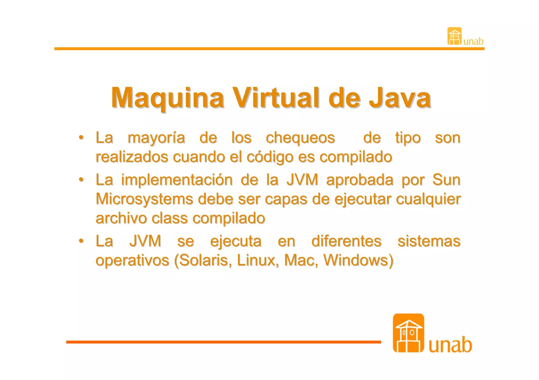 Maquina Virtual de Java
• La mayoría de los chequeos           de tipo son
  realizados cuando el código es compilado
• La implementación de la JVM aprobada por Sun
  Microsystems debe ser capas de ejecutar cualquier
  archivo class compilado
• La JVM se ejecuta en diferentes sistemas
  operativos (Solaris, Linux, Mac, Windows)
 