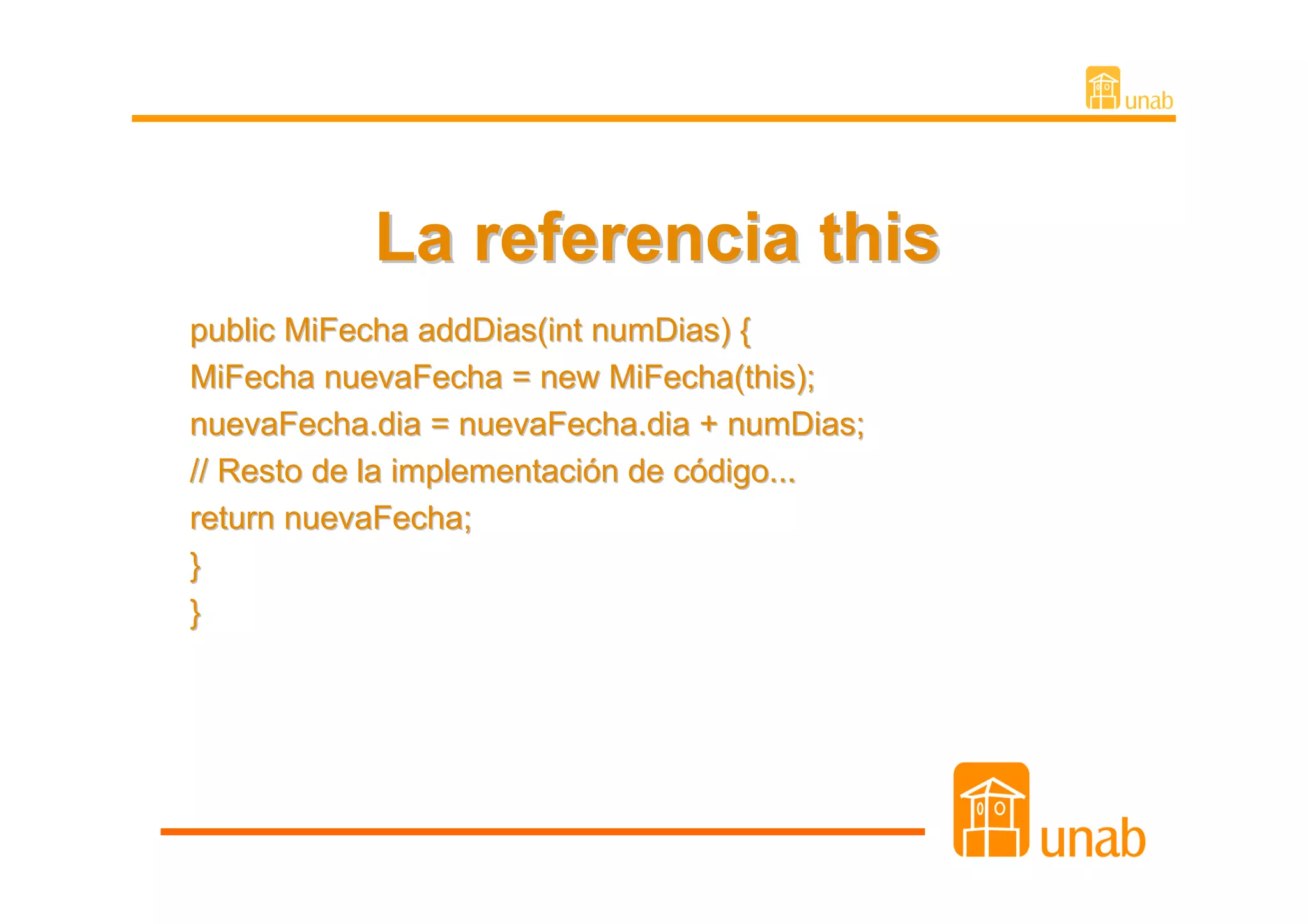 La referencia this
public MiFecha addDias(int numDias) {
MiFecha nuevaFecha = new MiFecha(this);
nuevaFecha.dia = nuevaFecha.dia + numDias;
// Resto de la implementación de código...
return nuevaFecha;
}
}
 