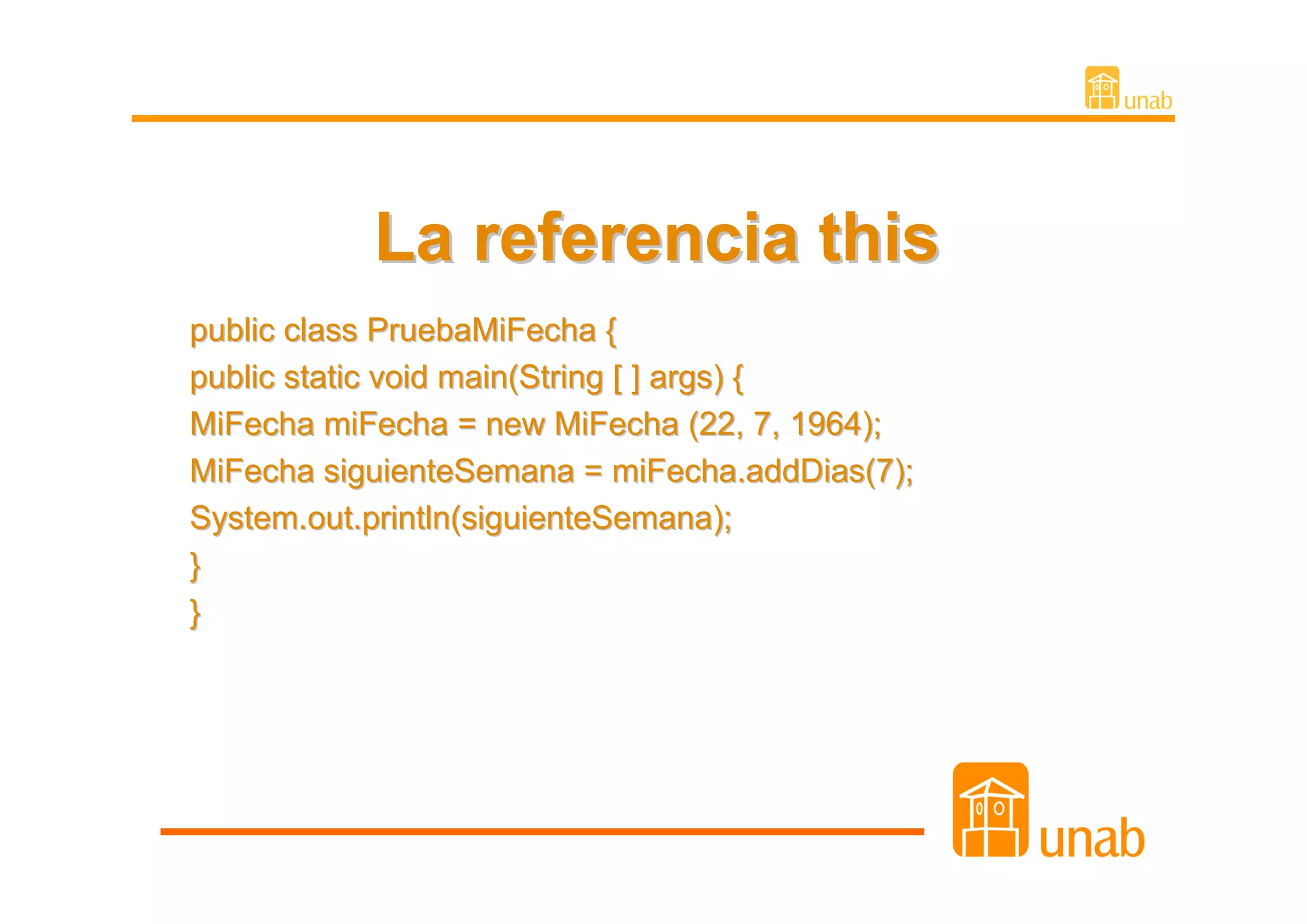 La referencia this
public class PruebaMiFecha {
public static void main(String [ ] args) {
MiFecha miFecha = new MiFecha (22, 7, 1964);
MiFecha siguienteSemana = miFecha.addDias(7);
System.out.println(siguienteSemana);
}
}
 