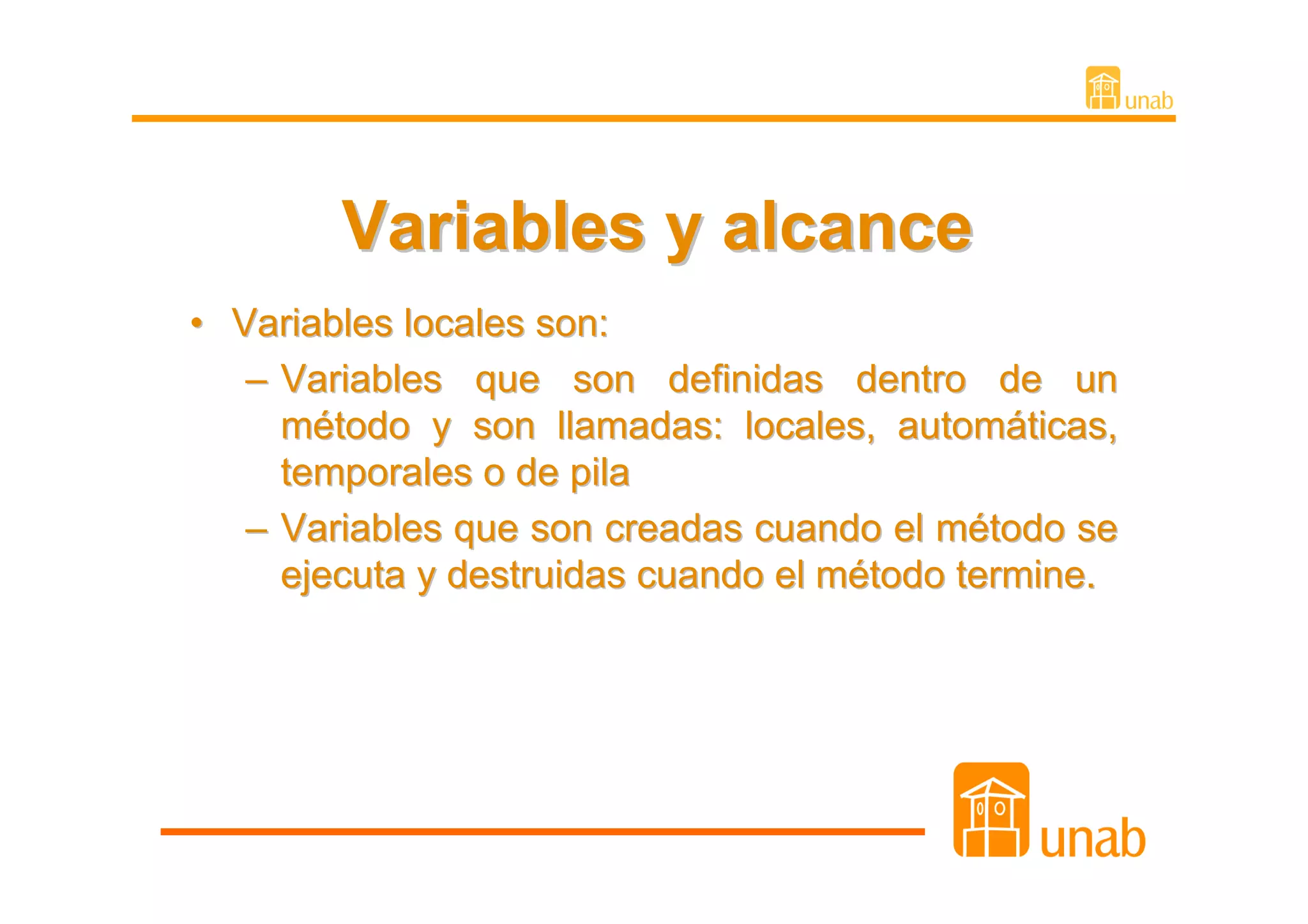 Variables y alcance
• Variables locales son:
   – Variables que son definidas dentro de un
     método y son llamadas: locales, automáticas,
     temporales o de pila
   – Variables que son creadas cuando el método se
     ejecuta y destruidas cuando el método termine.
 