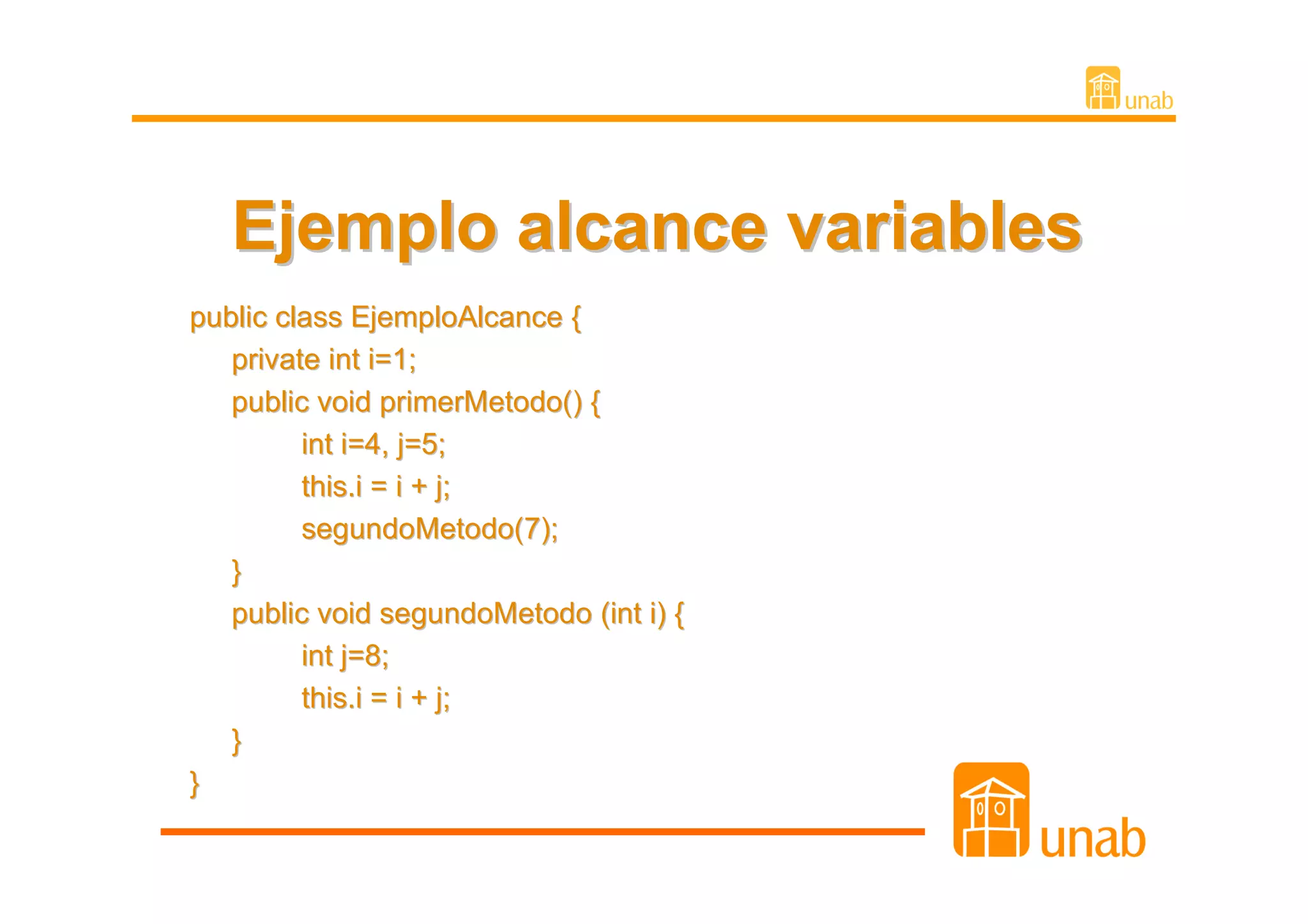 Ejemplo alcance variables
public class EjemploAlcance {
   private int i=1;
   public void primerMetodo() {
         int i=4, j=5;
         this.i = i + j;
         segundoMetodo(7);
   }
   public void segundoMetodo (int i) {
         int j=8;
         this.i = i + j;
   }
}
 