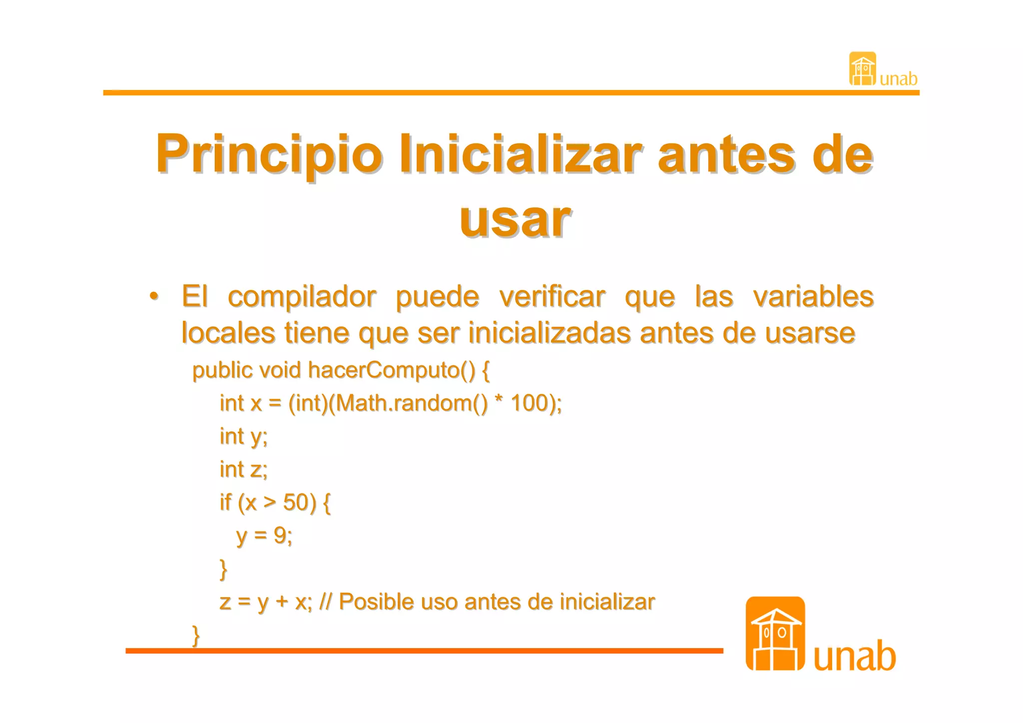 Principio Inicializar antes de
             usar
• El compilador puede verificar que las variables
  locales tiene que ser inicializadas antes de usarse
   public void hacerComputo() {
     int x = (int)(Math.random() * 100);
     int y;
     int z;
     if (x > 50) {
        y = 9;
     }
     z = y + x; // Posible uso antes de inicializar
   }
 