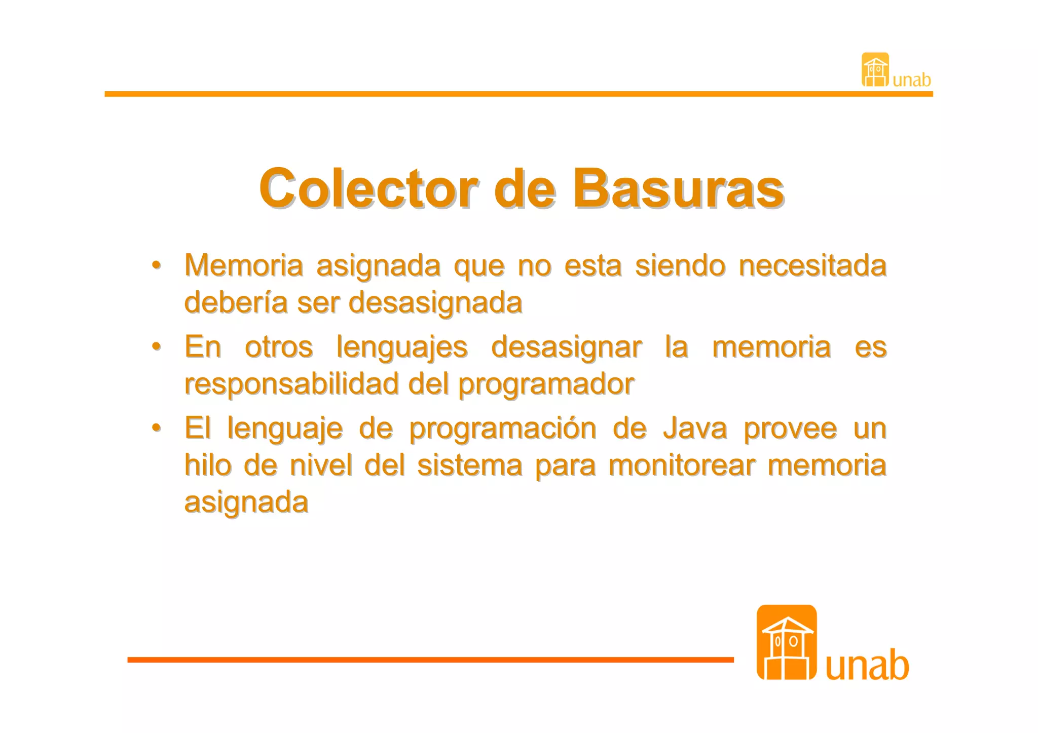 Colector de Basuras
• Memoria asignada que no esta siendo necesitada
  debería ser desasignada
• En otros lenguajes desasignar la memoria es
  responsabilidad del programador
• El lenguaje de programación de Java provee un
  hilo de nivel del sistema para monitorear memoria
  asignada
 