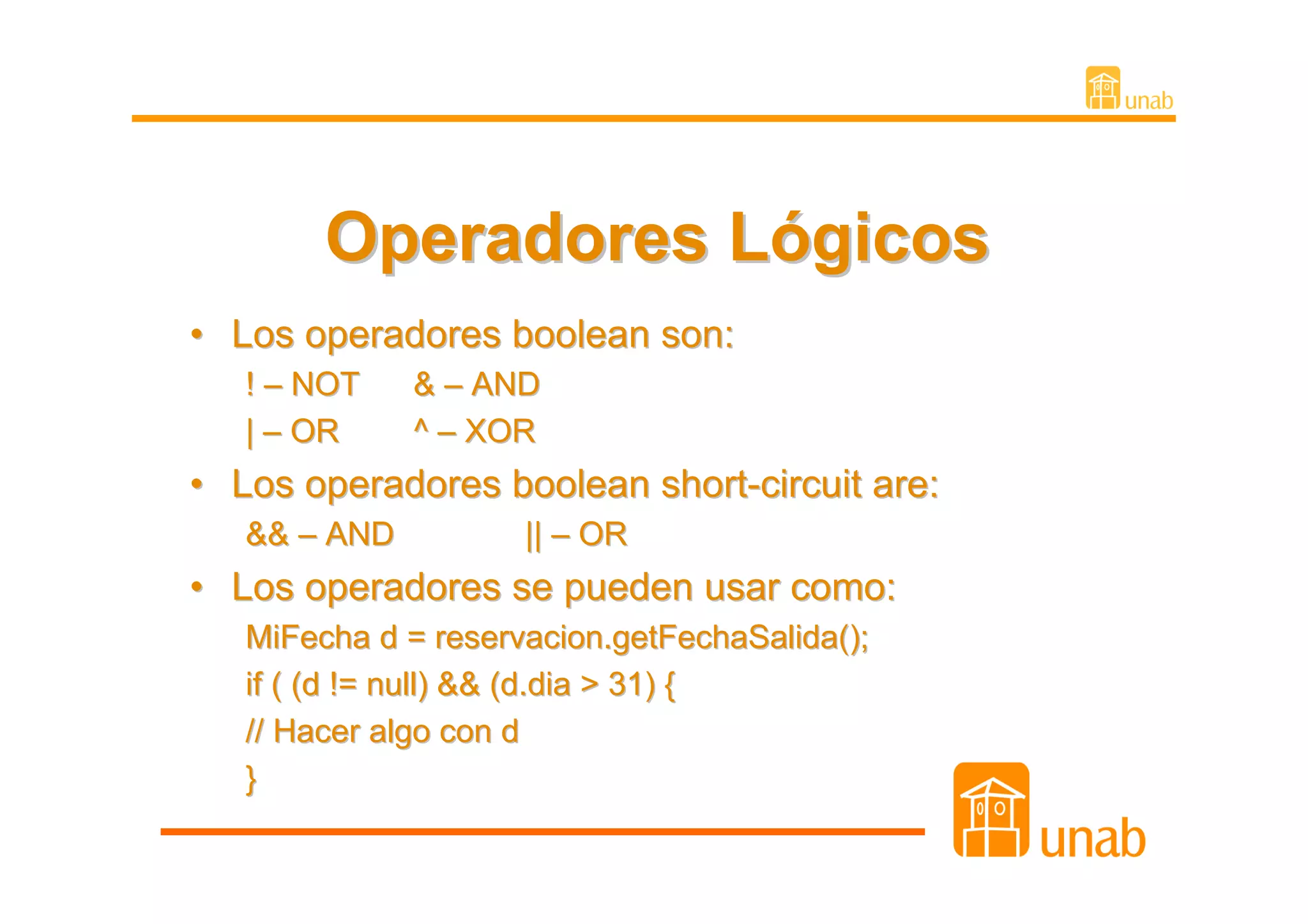 Operadores Lógicos
• Los operadores boolean son:
   ! – NOT    & – AND
   | – OR     ^ – XOR
• Los operadores boolean short-circuit are:
   && – AND          || – OR
• Los operadores se pueden usar como:
   MiFecha d = reservacion.getFechaSalida();
   if ( (d != null) && (d.dia > 31) {
   // Hacer algo con d
   }
 