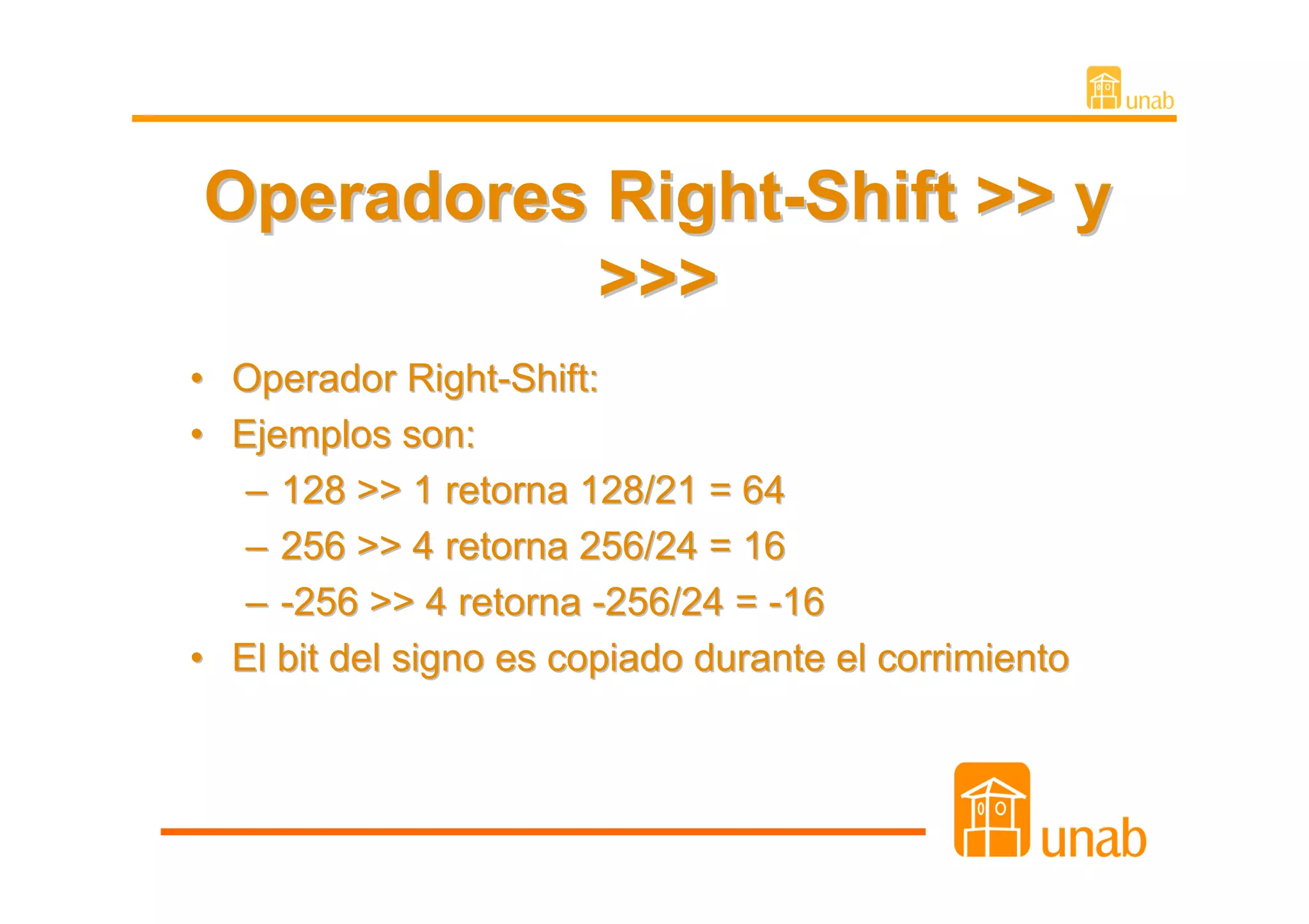 Operadores Right-Shift >> y
           >>>
• Operador Right-Shift:
• Ejemplos son:
   – 128 >> 1 retorna 128/21 = 64
   – 256 >> 4 retorna 256/24 = 16
   – -256 >> 4 retorna -256/24 = -16
• El bit del signo es copiado durante el corrimiento
 
