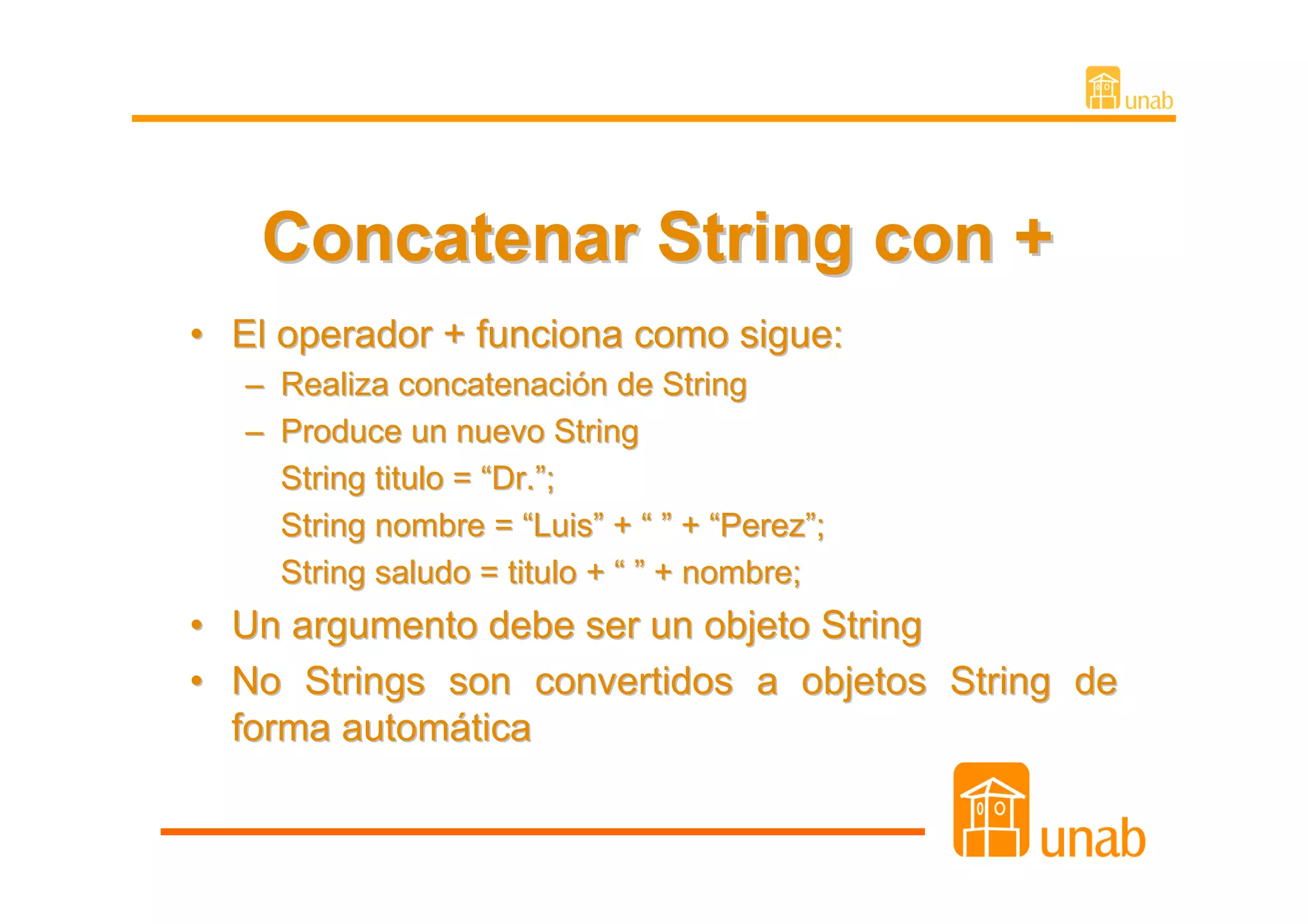 Concatenar String con +
• El operador + funciona como sigue:
   – Realiza concatenación de String
   – Produce un nuevo String
     String titulo = “Dr.”;
     String nombre = “Luis” + “ ” + “Perez”;
     String saludo = titulo + “ ” + nombre;
• Un argumento debe ser un objeto String
• No Strings son convertidos a objetos String de
  forma automática
 