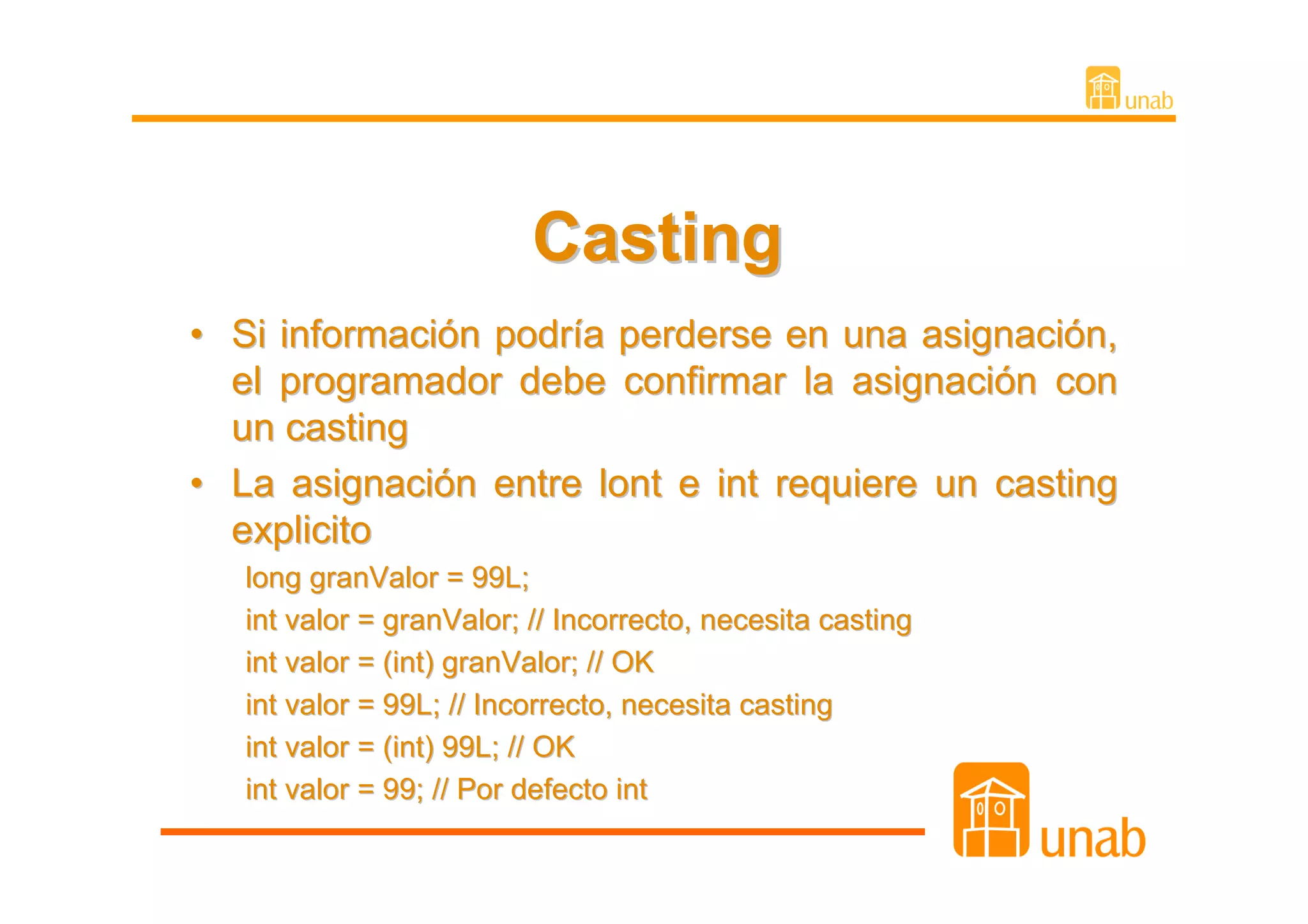 Casting
• Si información podría perderse en una asignación,
  el programador debe confirmar la asignación con
  un casting
• La asignación entre lont e int requiere un casting
  explicito
   long granValor = 99L;
   int valor = granValor; // Incorrecto, necesita casting
   int valor = (int) granValor; // OK
   int valor = 99L; // Incorrecto, necesita casting
   int valor = (int) 99L; // OK
   int valor = 99; // Por defecto int
 