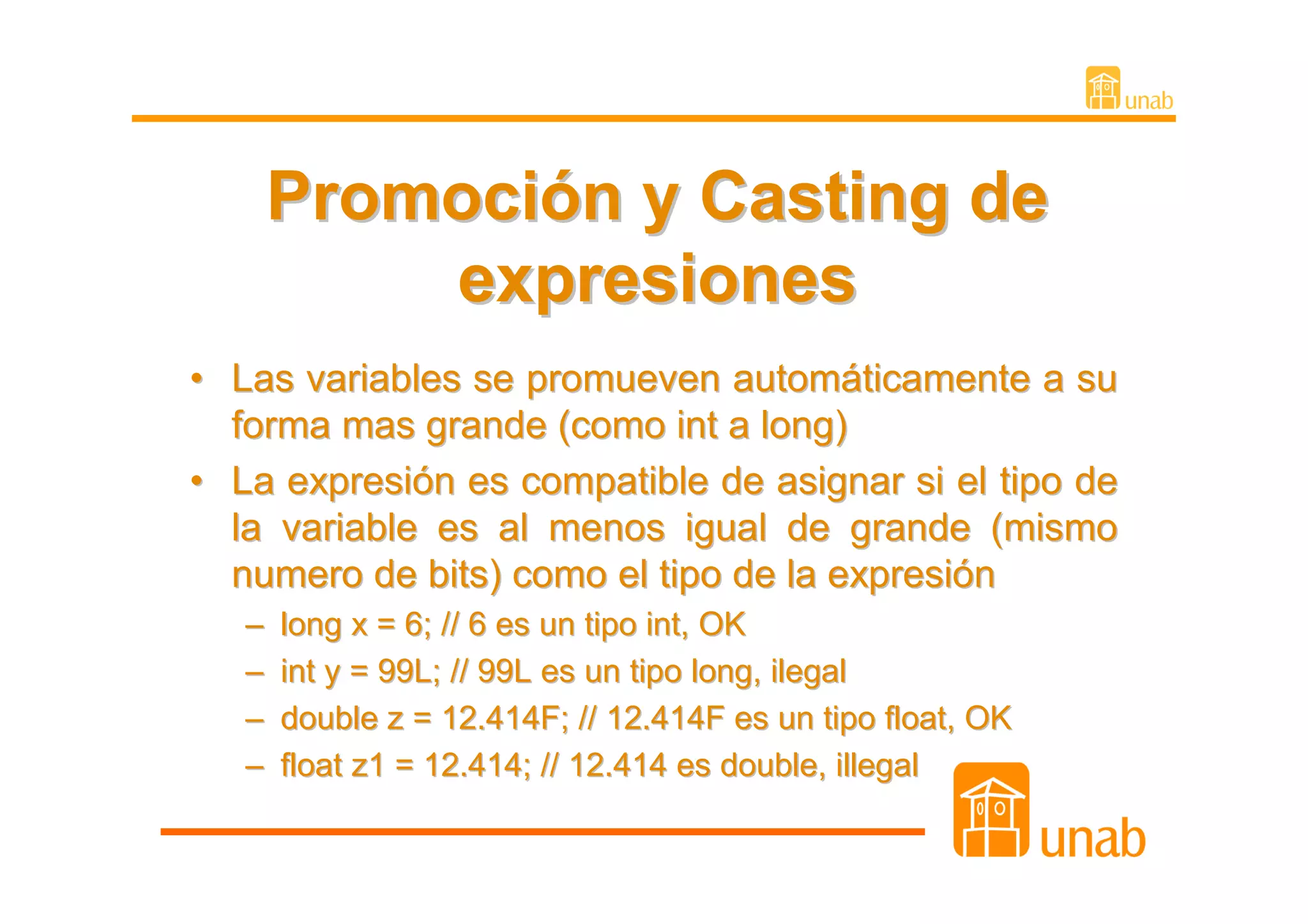Promoción y Casting de
           expresiones
• Las variables se promueven automáticamente a su
  forma mas grande (como int a long)
• La expresión es compatible de asignar si el tipo de
  la variable es al menos igual de grande (mismo
  numero de bits) como el tipo de la expresión
   –   long x = 6; // 6 es un tipo int, OK
   –   int y = 99L; // 99L es un tipo long, ilegal
   –   double z = 12.414F; // 12.414F es un tipo float, OK
   –   float z1 = 12.414; // 12.414 es double, illegal
 