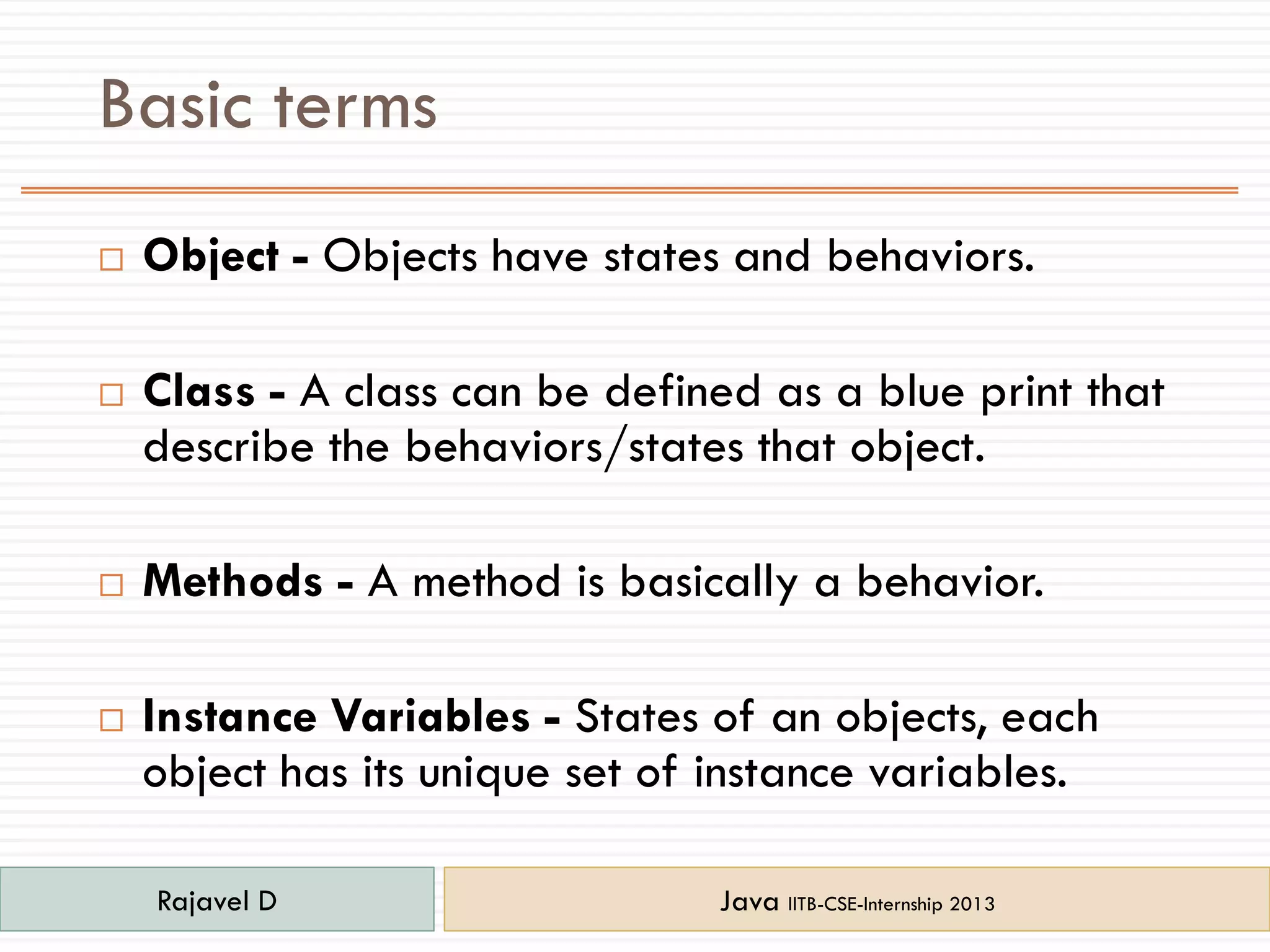 Basic terms
 Object - Objects have states and behaviors.
 Class - A class can be defined as a blue print that
describe the behaviors/states that object.
 Methods - A method is basically a behavior.
 Instance Variables - States of an objects, each
object has its unique set of instance variables.
Rajavel D Java IITB-CSE-Internship 2013
 