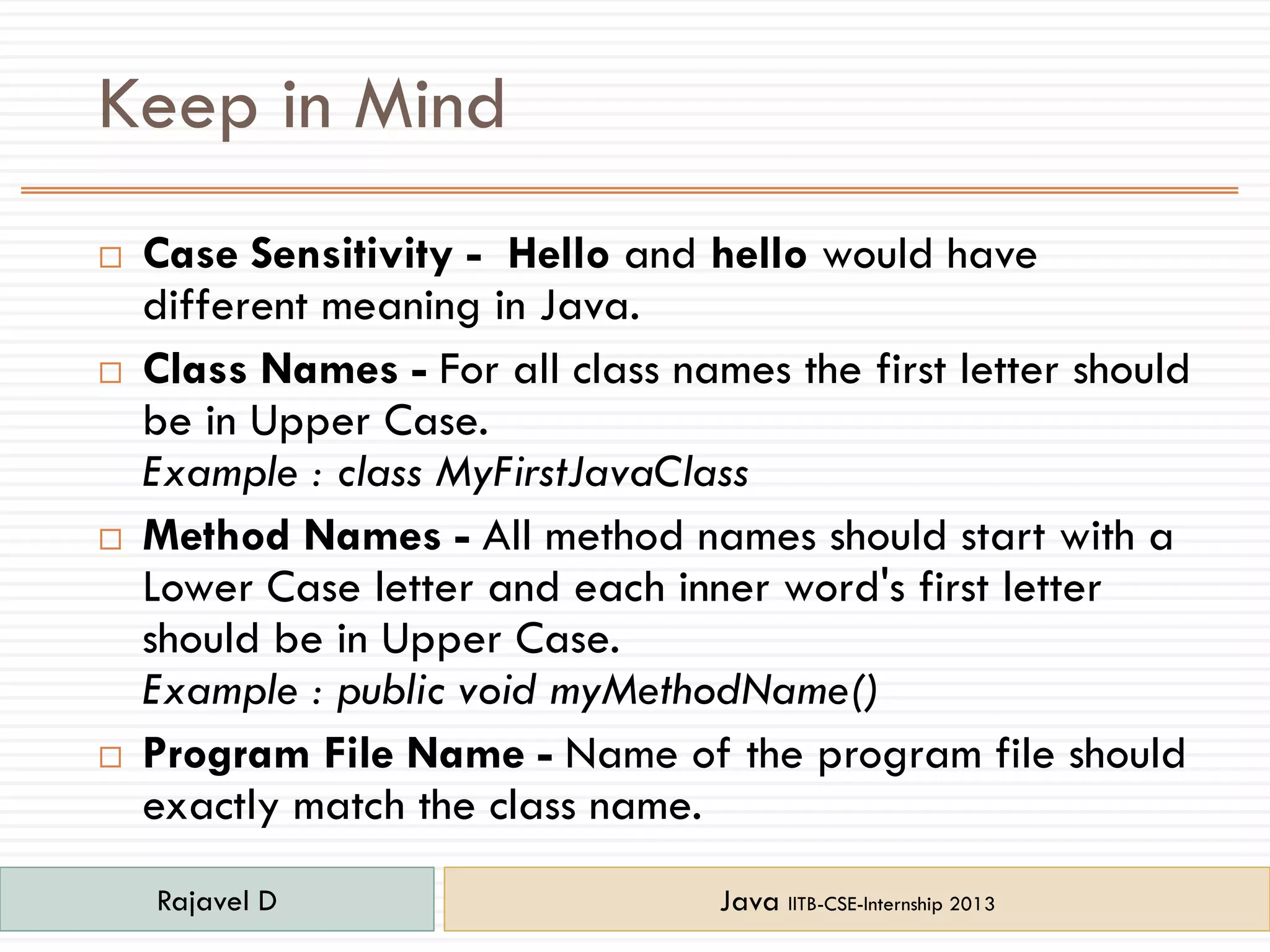 Keep in Mind
 Case Sensitivity - Hello and hello would have
different meaning in Java.
 Class Names - For all class names the first letter should
be in Upper Case.
Example : class MyFirstJavaClass
 Method Names - All method names should start with a
Lower Case letter and each inner word's first letter
should be in Upper Case.
Example : public void myMethodName()
 Program File Name - Name of the program file should
exactly match the class name.
Rajavel D Java IITB-CSE-Internship 2013
 