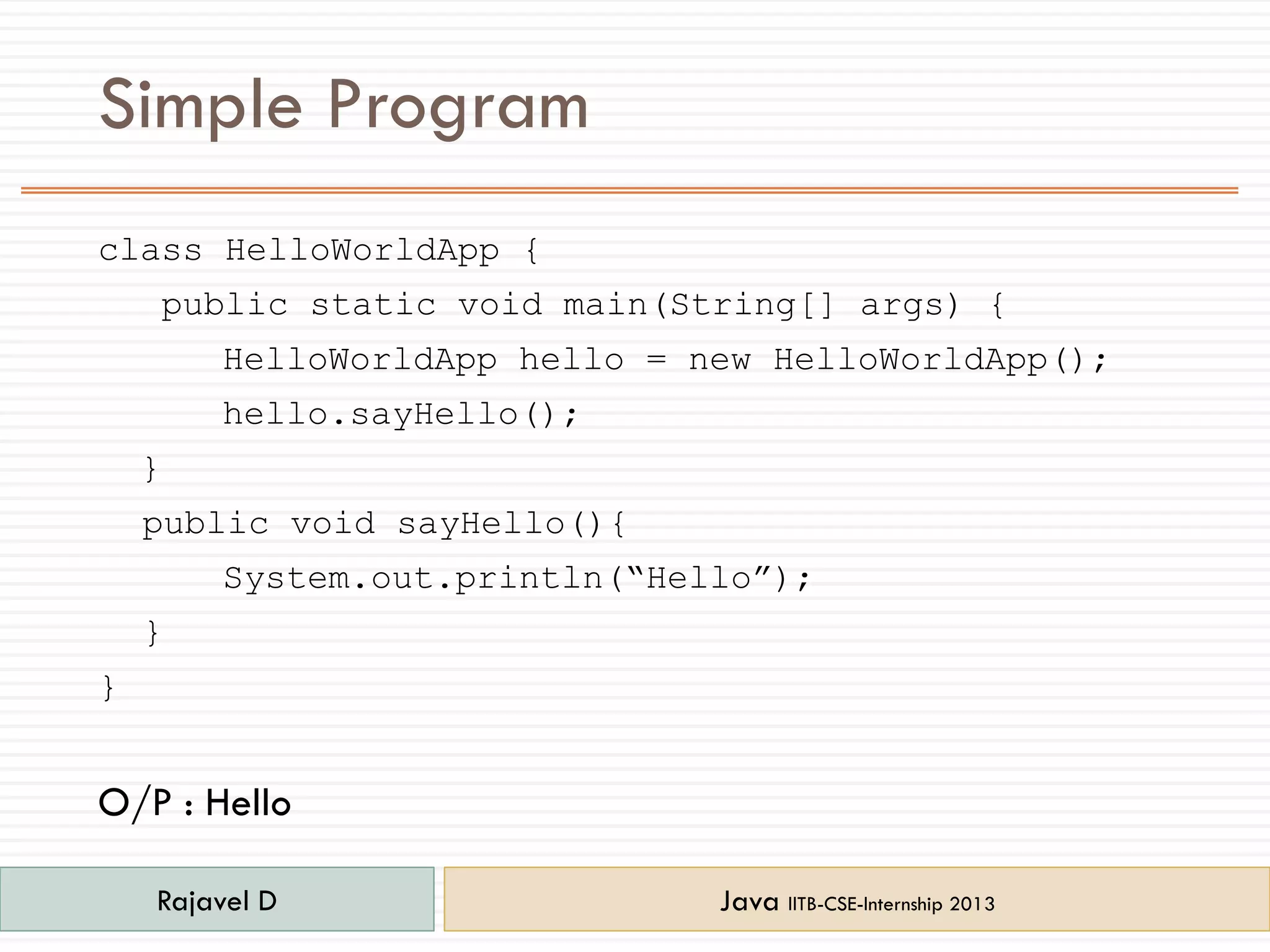 Simple Program
class HelloWorldApp {
public static void main(String[] args) {
HelloWorldApp hello = new HelloWorldApp();
hello.sayHello();
}
public void sayHello(){
System.out.println(“Hello”);
}
}
O/P : Hello
Rajavel D Java IITB-CSE-Internship 2013
 