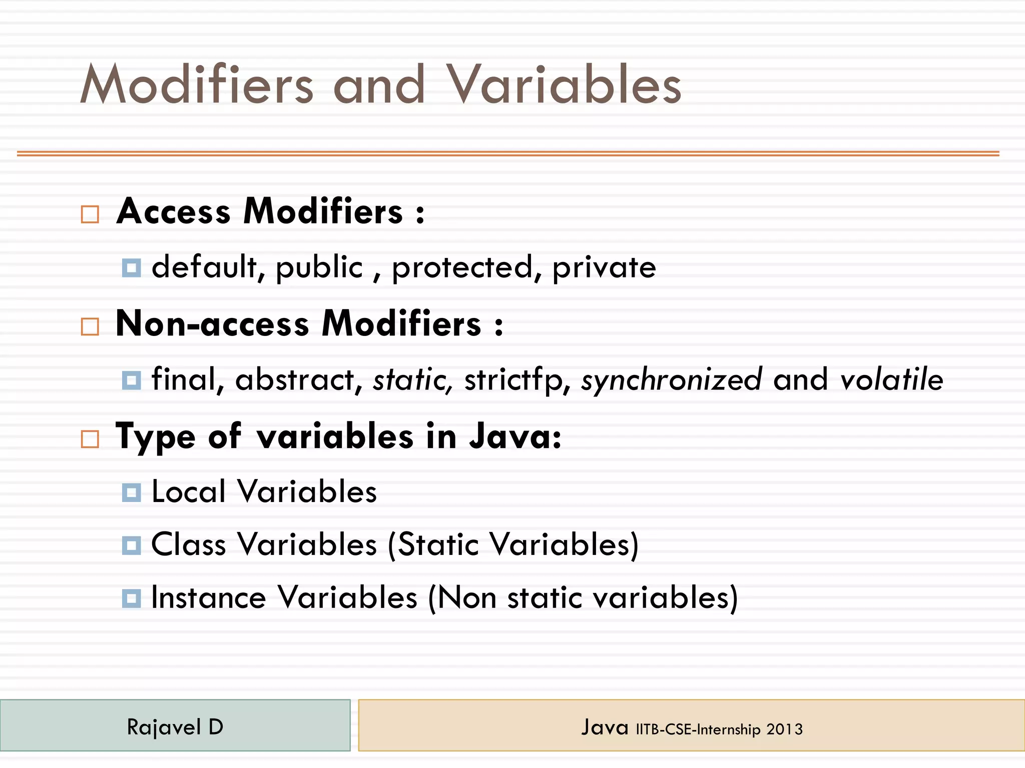 Modifiers and Variables
 Access Modifiers :
 default, public , protected, private
 Non-access Modifiers :
 final, abstract, static, strictfp, synchronized and volatile
 Type of variables in Java:
 Local Variables
 Class Variables (Static Variables)
 Instance Variables (Non static variables)
Rajavel D Java IITB-CSE-Internship 2013
 