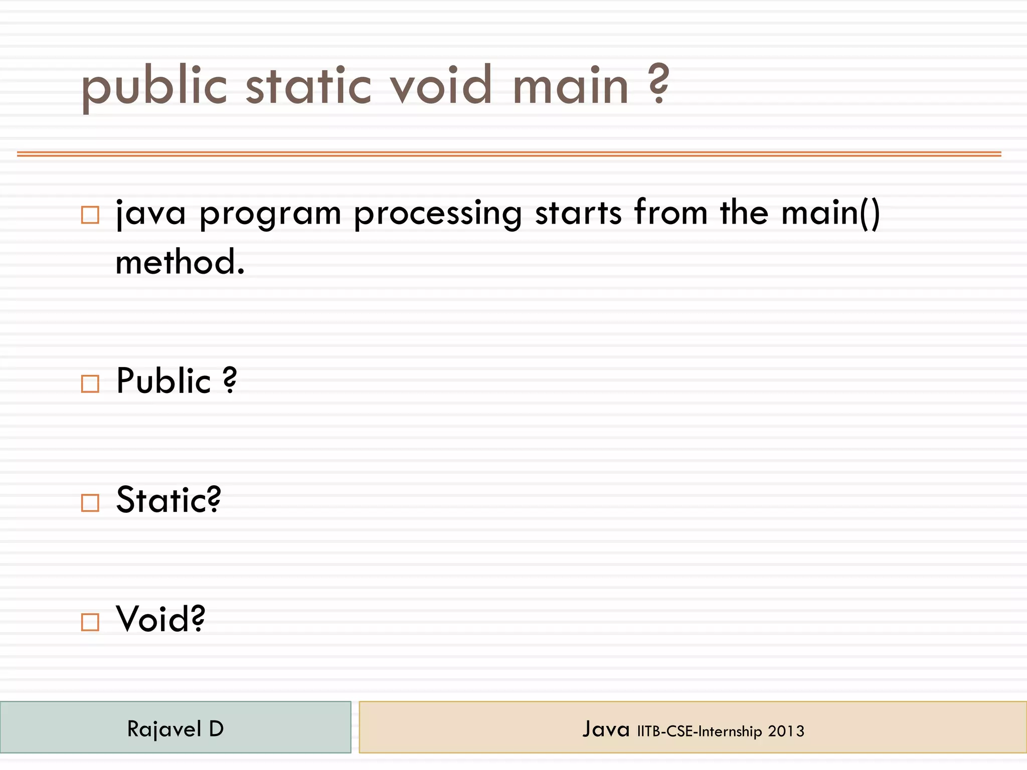 public static void main ?
 java program processing starts from the main()
method.
 Public ?
 Static?
 Void?
Rajavel D Java IITB-CSE-Internship 2013
 