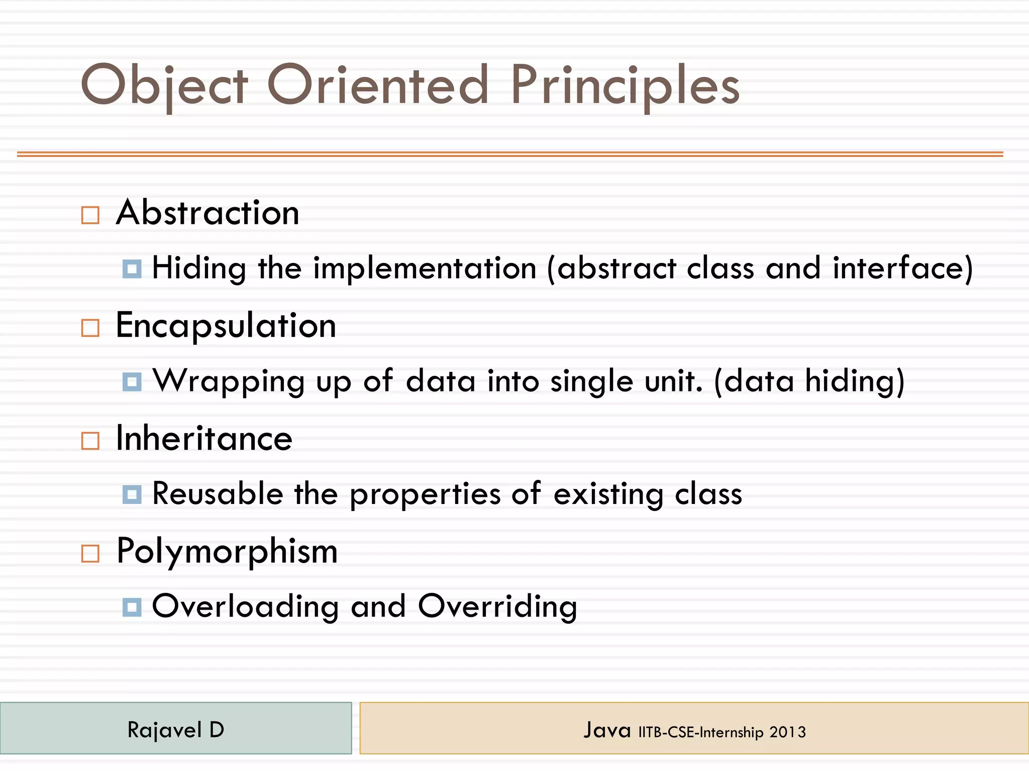 Object Oriented Principles
 Abstraction
 Hiding the implementation (abstract class and interface)
 Encapsulation
 Wrapping up of data into single unit. (data hiding)
 Inheritance
 Reusable the properties of existing class
 Polymorphism
 Overloading and Overriding
Rajavel D Java IITB-CSE-Internship 2013
 