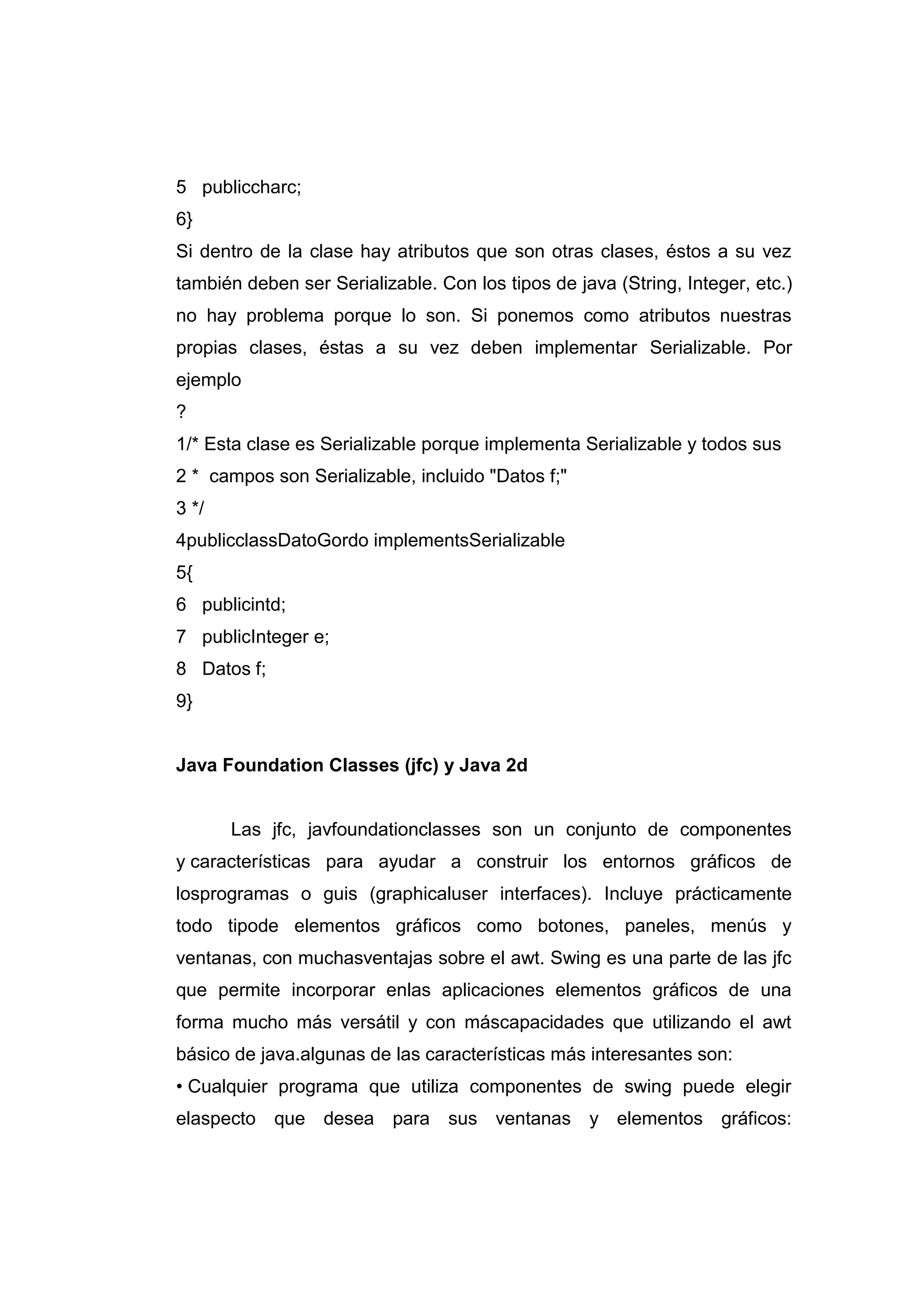 5
6
publiccharc;
}
Si dentro de la clase hay atributos que son otras clases, éstos a su vez
también deben ser Serializable. Con los tipos de java (String, Integer, etc.)
no hay problema porque lo son. Si ponemos como atributos nuestras
propias clases, éstas a su vez deben implementar Serializable. Por
ejemplo
?
1
2
3
4
5
6
7
8
9
/* Esta clase es Serializable porque implementa Serializable y todos sus
* campos son Serializable, incluido "Datos f;"
*/
publicclassDatoGordo implementsSerializable
{
publicintd;
publicInteger e;
Datos f;
}
Java Foundation Classes (jfc) y Java 2d
Las jfc, javfoundationclasses son un conjunto de componentes
y características para ayudar a construir los entornos gráficos de
losprogramas o guis (graphicaluser interfaces). Incluye prácticamente
todo tipode elementos gráficos como botones, paneles, menús y
ventanas, con muchasventajas sobre el awt. Swing es una parte de las jfc
que permite incorporar enlas aplicaciones elementos gráficos de una
forma mucho más versátil y con máscapacidades que utilizando el awt
básico de java.algunas de las características más interesantes son:
• Cualquier programa que utiliza componentes de swing puede elegir
elaspecto que desea para sus ventanas y elementos gráficos:
 