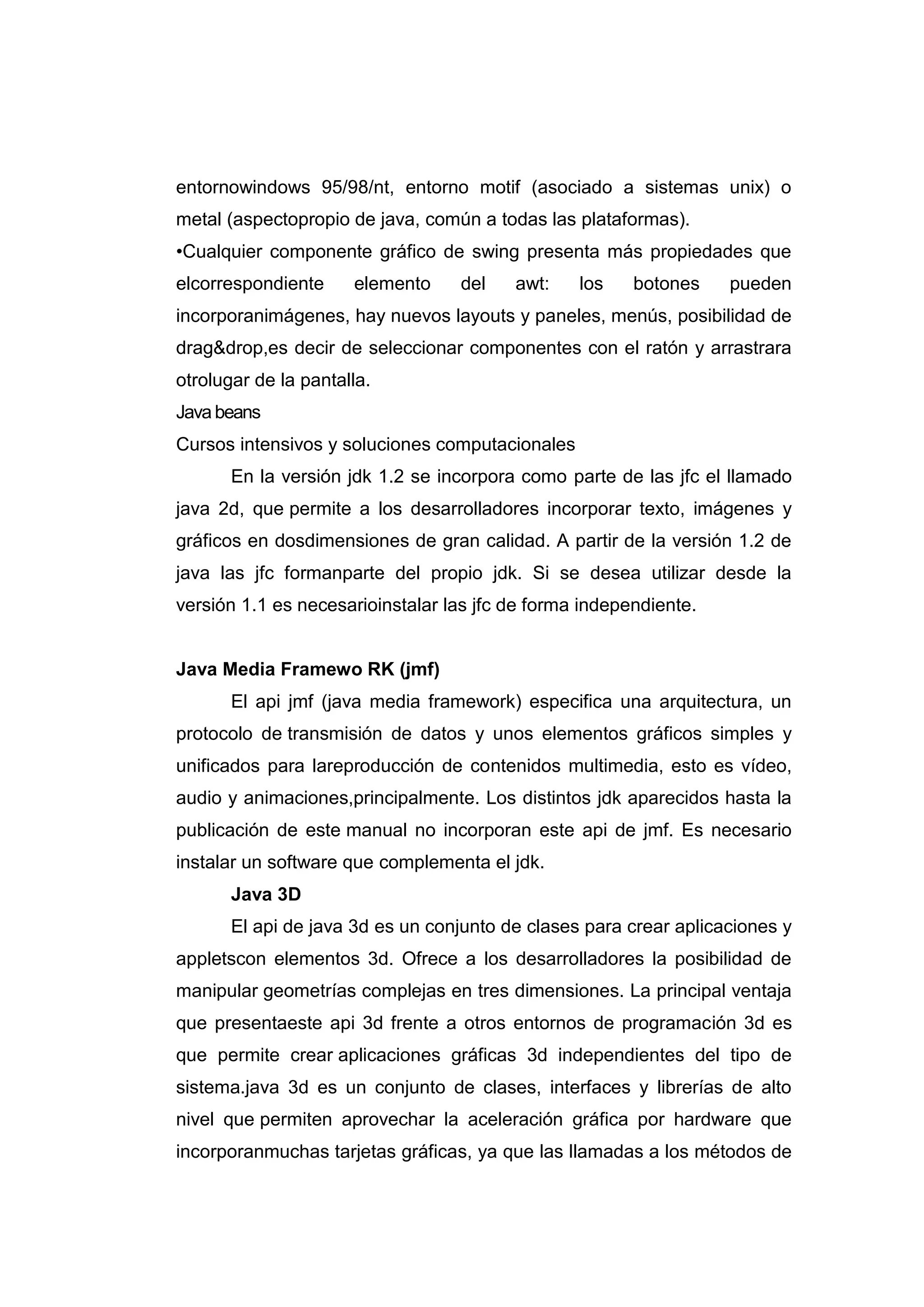 entornowindows 95/98/nt, entorno motif (asociado a sistemas unix) o
metal (aspectopropio de java, común a todas las plataformas).
•Cualquier componente gráfico de swing presenta más propiedades que
elcorrespondiente elemento del awt: los botones pueden
incorporanimágenes, hay nuevos layouts y paneles, menús, posibilidad de
drag&drop,es decir de seleccionar componentes con el ratón y arrastrara
otrolugar de la pantalla.
Java beans
Cursos intensivos y soluciones computacionales
En la versión jdk 1.2 se incorpora como parte de las jfc el llamado
java 2d, que permite a los desarrolladores incorporar texto, imágenes y
gráficos en dosdimensiones de gran calidad. A partir de la versión 1.2 de
java las jfc formanparte del propio jdk. Si se desea utilizar desde la
versión 1.1 es necesarioinstalar las jfc de forma independiente.
Java Media Framewo RK (jmf)
El api jmf (java media framework) especifica una arquitectura, un
protocolo de transmisión de datos y unos elementos gráficos simples y
unificados para lareproducción de contenidos multimedia, esto es vídeo,
audio y animaciones,principalmente. Los distintos jdk aparecidos hasta la
publicación de este manual no incorporan este api de jmf. Es necesario
instalar un software que complementa el jdk.
Java 3D
El api de java 3d es un conjunto de clases para crear aplicaciones y
appletscon elementos 3d. Ofrece a los desarrolladores la posibilidad de
manipular geometrías complejas en tres dimensiones. La principal ventaja
que presentaeste api 3d frente a otros entornos de programación 3d es
que permite crear aplicaciones gráficas 3d independientes del tipo de
sistema.java 3d es un conjunto de clases, interfaces y librerías de alto
nivel que permiten aprovechar la aceleración gráfica por hardware que
incorporanmuchas tarjetas gráficas, ya que las llamadas a los métodos de
 