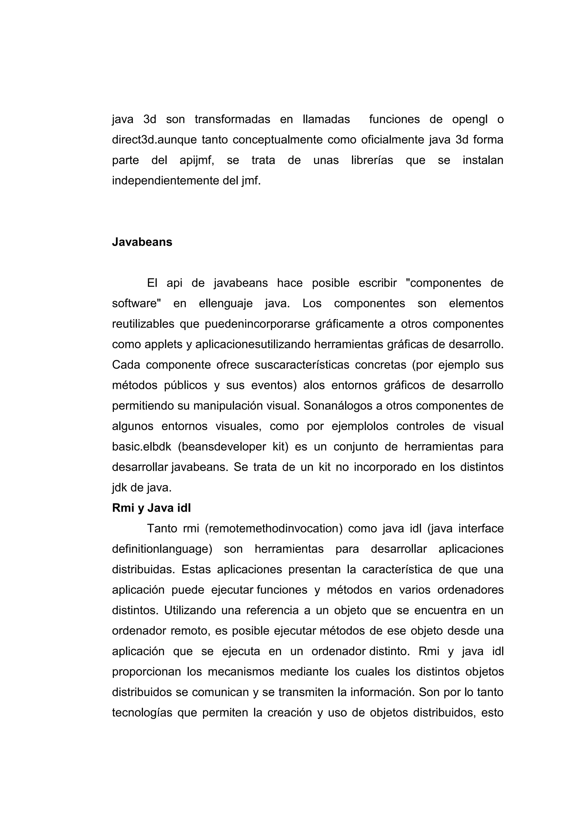 java 3d son transformadas en llamadas funciones de opengl o
direct3d.aunque tanto conceptualmente como oficialmente java 3d forma
parte del apijmf, se trata de unas librerías que se instalan
independientemente del jmf.
Javabeans
El api de javabeans hace posible escribir "componentes de
software" en ellenguaje java. Los componentes son elementos
reutilizables que puedenincorporarse gráficamente a otros componentes
como applets y aplicacionesutilizando herramientas gráficas de desarrollo.
Cada componente ofrece suscaracterísticas concretas (por ejemplo sus
métodos públicos y sus eventos) alos entornos gráficos de desarrollo
permitiendo su manipulación visual. Sonanálogos a otros componentes de
algunos entornos visuales, como por ejemplolos controles de visual
basic.elbdk (beansdeveloper kit) es un conjunto de herramientas para
desarrollar javabeans. Se trata de un kit no incorporado en los distintos
jdk de java.
Rmi y Java idl
Tanto rmi (remotemethodinvocation) como java idl (java interface
definitionlanguage) son herramientas para desarrollar aplicaciones
distribuidas. Estas aplicaciones presentan la característica de que una
aplicación puede ejecutar funciones y métodos en varios ordenadores
distintos. Utilizando una referencia a un objeto que se encuentra en un
ordenador remoto, es posible ejecutar métodos de ese objeto desde una
aplicación que se ejecuta en un ordenador distinto. Rmi y java idl
proporcionan los mecanismos mediante los cuales los distintos objetos
distribuidos se comunican y se transmiten la información. Son por lo tanto
tecnologías que permiten la creación y uso de objetos distribuidos, esto
 