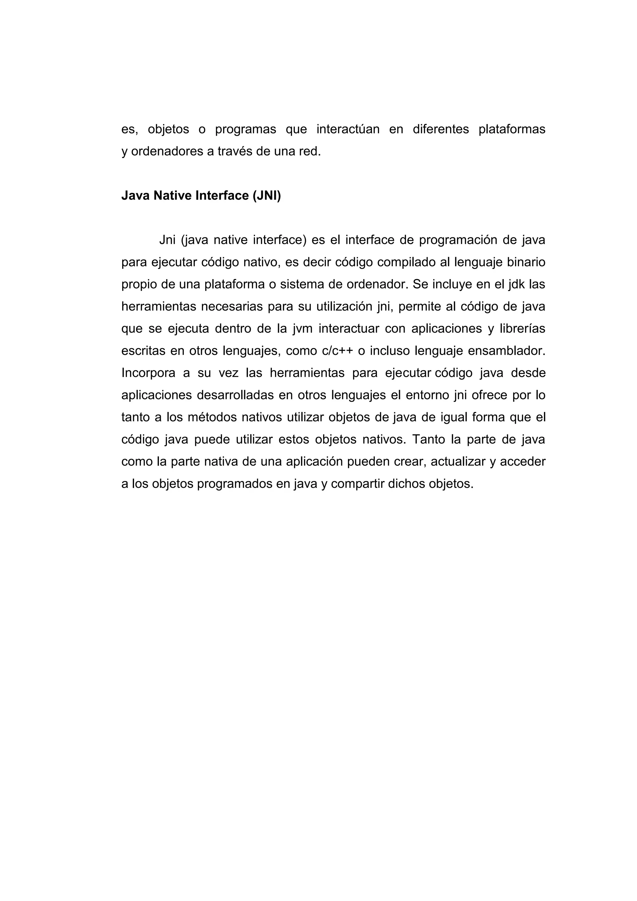 es, objetos o programas que interactúan en diferentes plataformas
y ordenadores a través de una red.
Java Native Interface (JNI)
Jni (java native interface) es el interface de programación de java
para ejecutar código nativo, es decir código compilado al lenguaje binario
propio de una plataforma o sistema de ordenador. Se incluye en el jdk las
herramientas necesarias para su utilización jni, permite al código de java
que se ejecuta dentro de la jvm interactuar con aplicaciones y librerías
escritas en otros lenguajes, como c/c++ o incluso lenguaje ensamblador.
Incorpora a su vez las herramientas para ejecutar código java desde
aplicaciones desarrolladas en otros lenguajes el entorno jni ofrece por lo
tanto a los métodos nativos utilizar objetos de java de igual forma que el
código java puede utilizar estos objetos nativos. Tanto la parte de java
como la parte nativa de una aplicación pueden crear, actualizar y acceder
a los objetos programados en java y compartir dichos objetos.
 