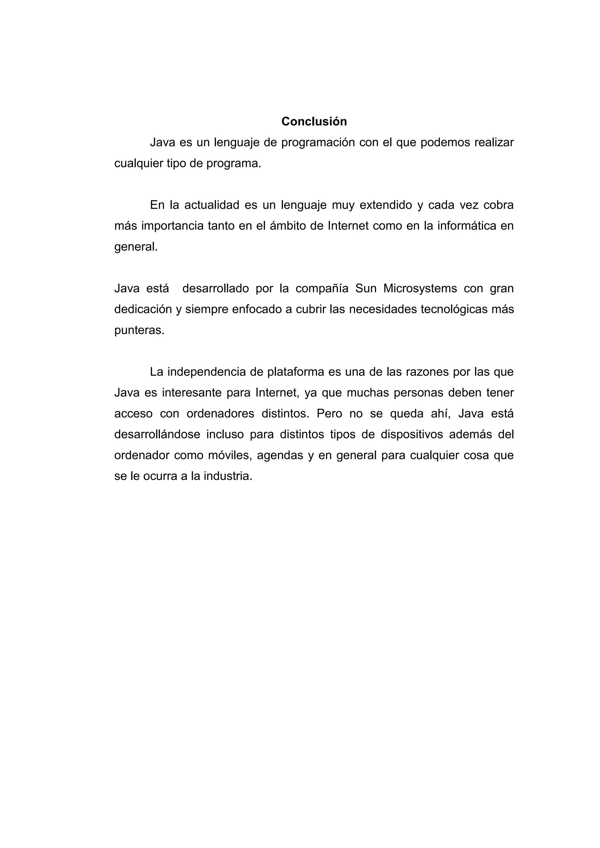 Conclusión
Java es un lenguaje de programación con el que podemos realizar
cualquier tipo de programa.
En la actualidad es un lenguaje muy extendido y cada vez cobra
más importancia tanto en el ámbito de Internet como en la informática en
general.
Java está desarrollado por la compañía Sun Microsystems con gran
dedicación y siempre enfocado a cubrir las necesidades tecnológicas más
punteras.
La independencia de plataforma es una de las razones por las que
Java es interesante para Internet, ya que muchas personas deben tener
acceso con ordenadores distintos. Pero no se queda ahí, Java está
desarrollándose incluso para distintos tipos de dispositivos además del
ordenador como móviles, agendas y en general para cualquier cosa que
se le ocurra a la industria.
 