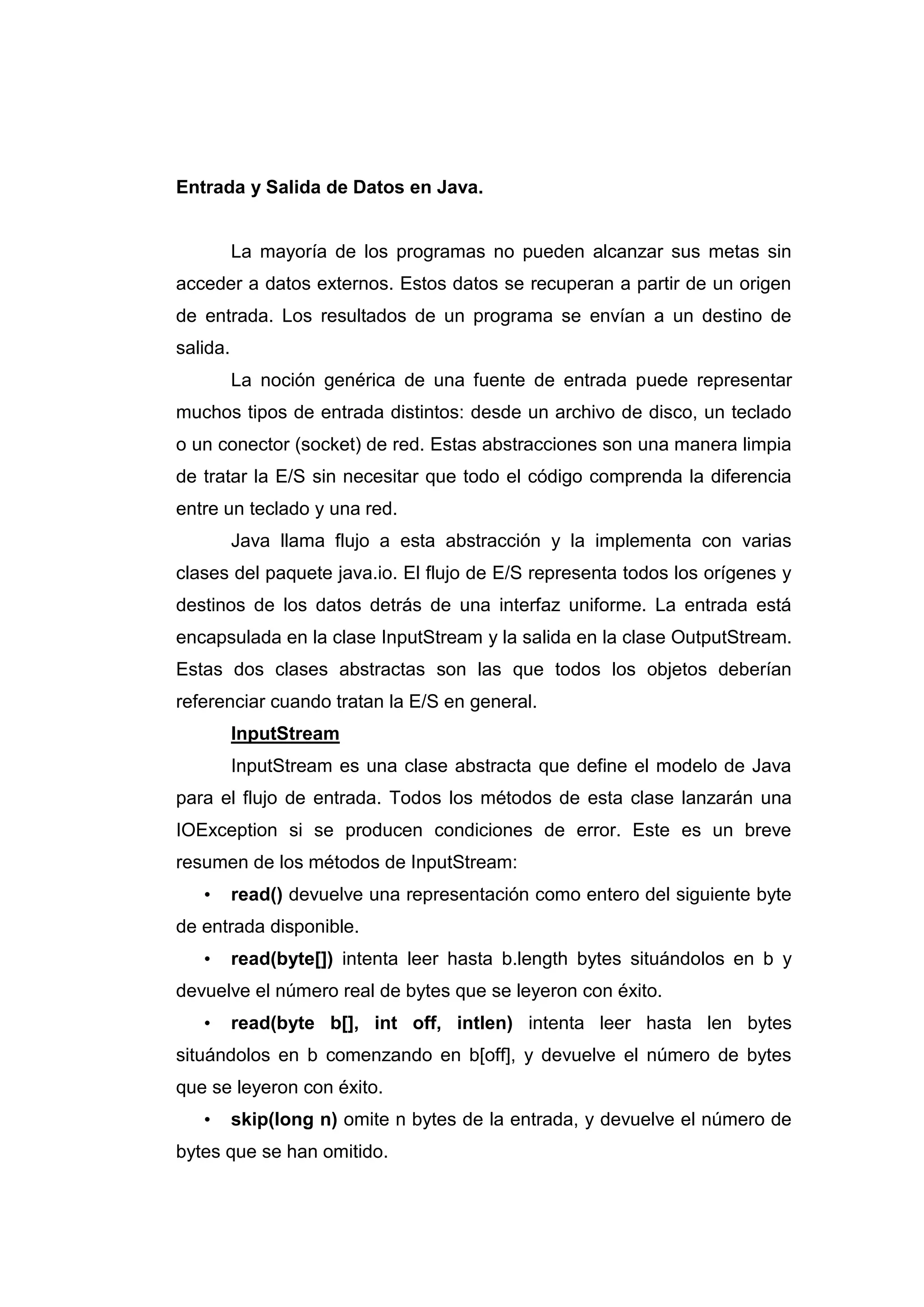 Entrada y Salida de Datos en Java.
La mayoría de los programas no pueden alcanzar sus metas sin
acceder a datos externos. Estos datos se recuperan a partir de un origen
de entrada. Los resultados de un programa se envían a un destino de
salida.
La noción genérica de una fuente de entrada puede representar
muchos tipos de entrada distintos: desde un archivo de disco, un teclado
o un conector (socket) de red. Estas abstracciones son una manera limpia
de tratar la E/S sin necesitar que todo el código comprenda la diferencia
entre un teclado y una red.
Java llama flujo a esta abstracción y la implementa con varias
clases del paquete java.io. El flujo de E/S representa todos los orígenes y
destinos de los datos detrás de una interfaz uniforme. La entrada está
encapsulada en la clase InputStream y la salida en la clase OutputStream.
Estas dos clases abstractas son las que todos los objetos deberían
referenciar cuando tratan la E/S en general.
InputStream
InputStream es una clase abstracta que define el modelo de Java
para el flujo de entrada. Todos los métodos de esta clase lanzarán una
IOException si se producen condiciones de error. Este es un breve
resumen de los métodos de InputStream:
• read() devuelve una representación como entero del siguiente byte
de entrada disponible.
• read(byte[]) intenta leer hasta b.length bytes situándolos en b y
devuelve el número real de bytes que se leyeron con éxito.
• read(byte b[], int off, intlen) intenta leer hasta len bytes
situándolos en b comenzando en b[off], y devuelve el número de bytes
que se leyeron con éxito.
• skip(long n) omite n bytes de la entrada, y devuelve el número de
bytes que se han omitido.
 