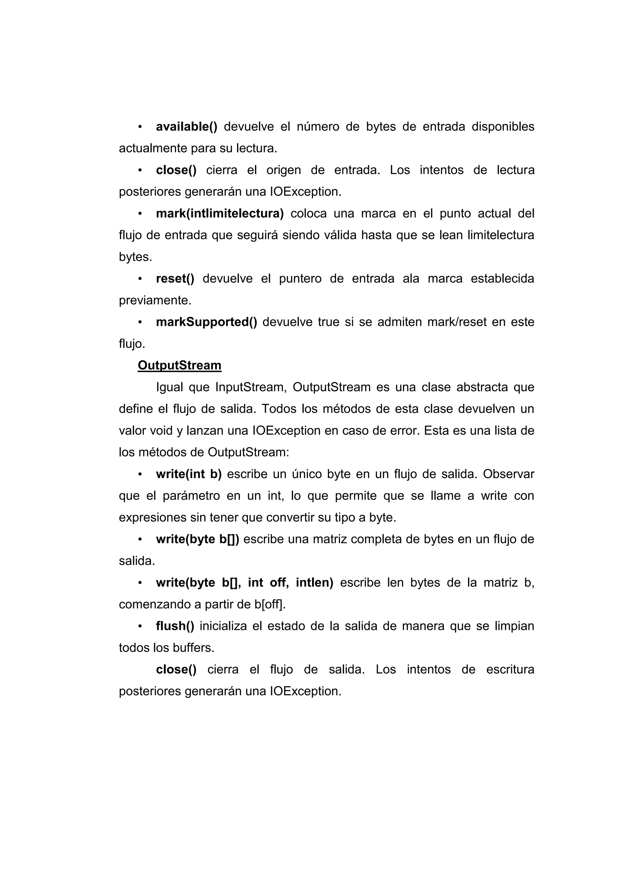 • available() devuelve el número de bytes de entrada disponibles
actualmente para su lectura.
• close() cierra el origen de entrada. Los intentos de lectura
posteriores generarán una IOException.
• mark(intlimitelectura) coloca una marca en el punto actual del
flujo de entrada que seguirá siendo válida hasta que se lean limitelectura
bytes.
• reset() devuelve el puntero de entrada ala marca establecida
previamente.
• markSupported() devuelve true si se admiten mark/reset en este
flujo.
OutputStream
Igual que InputStream, OutputStream es una clase abstracta que
define el flujo de salida. Todos los métodos de esta clase devuelven un
valor void y lanzan una IOException en caso de error. Esta es una lista de
los métodos de OutputStream:
• write(int b) escribe un único byte en un flujo de salida. Observar
que el parámetro en un int, lo que permite que se llame a write con
expresiones sin tener que convertir su tipo a byte.
• write(byte b[]) escribe una matriz completa de bytes en un flujo de
salida.
• write(byte b[], int off, intlen) escribe len bytes de la matriz b,
comenzando a partir de b[off].
• flush() inicializa el estado de la salida de manera que se limpian
todos los buffers.
close() cierra el flujo de salida. Los intentos de escritura
posteriores generarán una IOException.
 