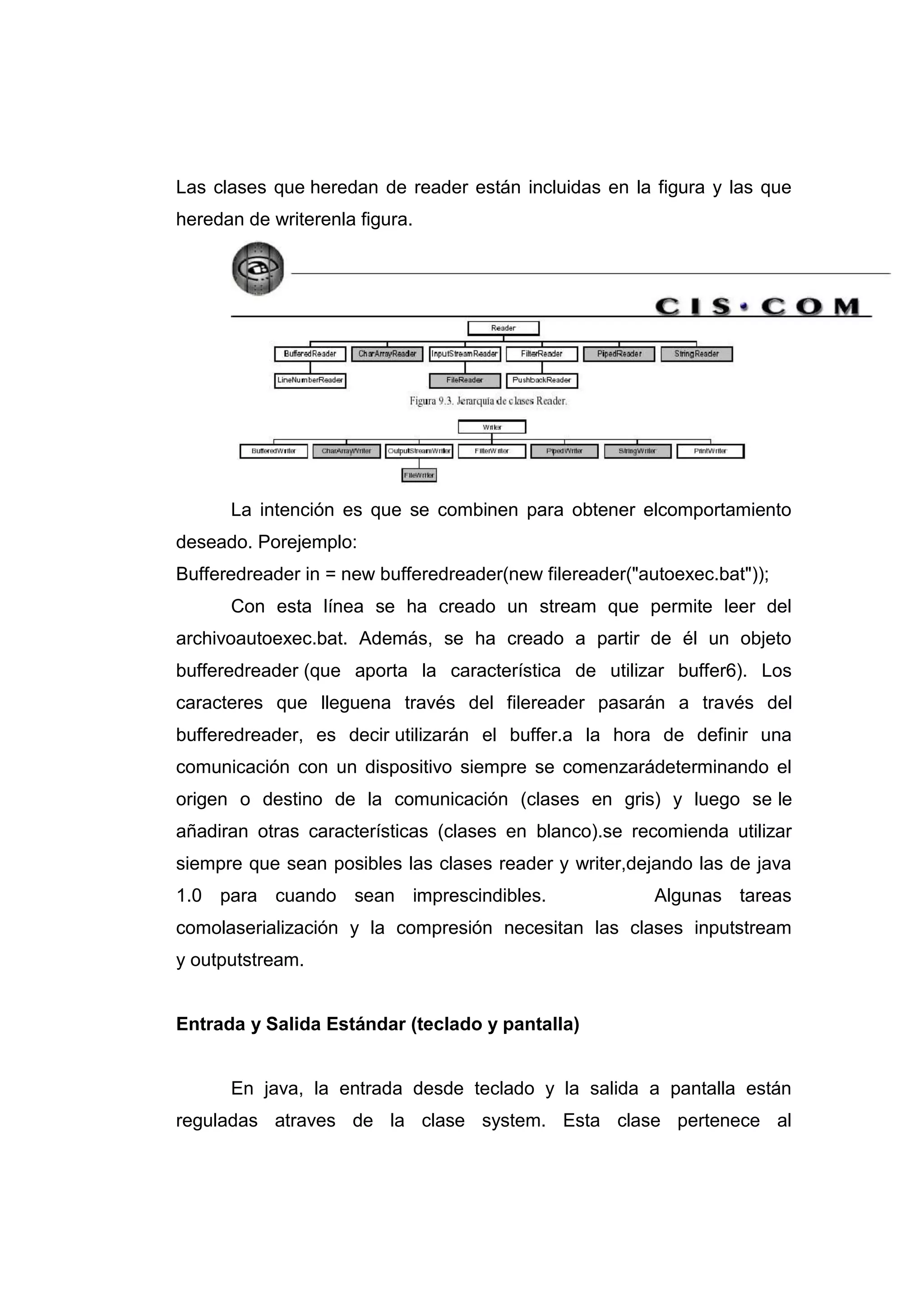 Las clases que heredan de reader están incluidas en la figura y las que
heredan de writerenla figura.
La intención es que se combinen para obtener elcomportamiento
deseado. Porejemplo:
Bufferedreader in = new bufferedreader(new filereader("autoexec.bat"));
Con esta línea se ha creado un stream que permite leer del
archivoautoexec.bat. Además, se ha creado a partir de él un objeto
bufferedreader (que aporta la característica de utilizar buffer6). Los
caracteres que lleguena través del filereader pasarán a través del
bufferedreader, es decir utilizarán el buffer.a la hora de definir una
comunicación con un dispositivo siempre se comenzarádeterminando el
origen o destino de la comunicación (clases en gris) y luego se le
añadiran otras características (clases en blanco).se recomienda utilizar
siempre que sean posibles las clases reader y writer,dejando las de java
1.0 para cuando sean imprescindibles. Algunas tareas
comolaserialización y la compresión necesitan las clases inputstream
y outputstream.
Entrada y Salida Estándar (teclado y pantalla)
En java, la entrada desde teclado y la salida a pantalla están
reguladas atraves de la clase system. Esta clase pertenece al
 