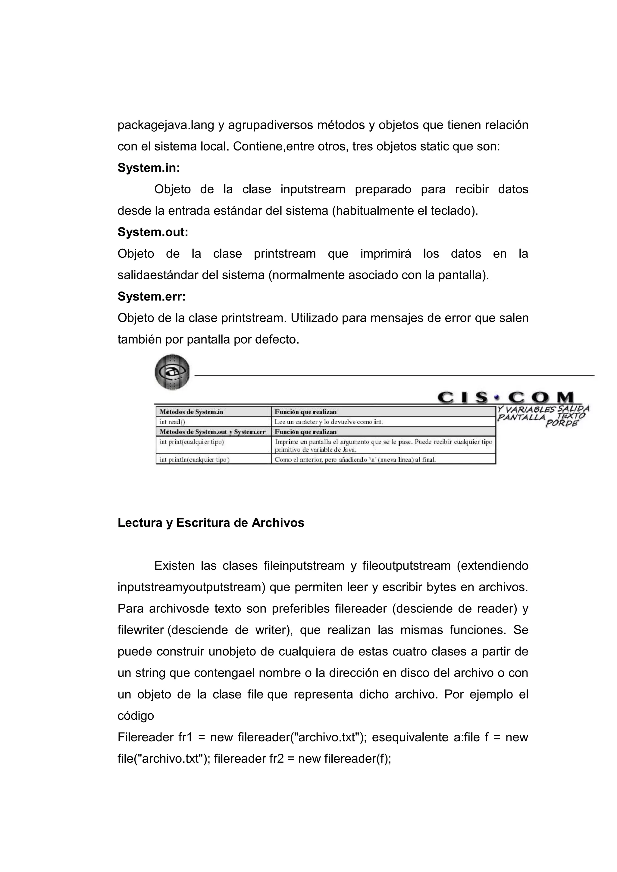 packagejava.lang y agrupadiversos métodos y objetos que tienen relación
con el sistema local. Contiene,entre otros, tres objetos static que son:
System.in:
Objeto de la clase inputstream preparado para recibir datos
desde la entrada estándar del sistema (habitualmente el teclado).
System.out:
Objeto de la clase printstream que imprimirá los datos en la
salidaestándar del sistema (normalmente asociado con la pantalla).
System.err:
Objeto de la clase printstream. Utilizado para mensajes de error que salen
también por pantalla por defecto.
Lectura y Escritura de Archivos
Existen las clases fileinputstream y fileoutputstream (extendiendo
inputstreamyoutputstream) que permiten leer y escribir bytes en archivos.
Para archivosde texto son preferibles filereader (desciende de reader) y
filewriter (desciende de writer), que realizan las mismas funciones. Se
puede construir unobjeto de cualquiera de estas cuatro clases a partir de
un string que contengael nombre o la dirección en disco del archivo o con
un objeto de la clase file que representa dicho archivo. Por ejemplo el
código
Filereader fr1 = new filereader("archivo.txt"); esequivalente a:file f = new
file("archivo.txt"); filereader fr2 = new filereader(f);
 