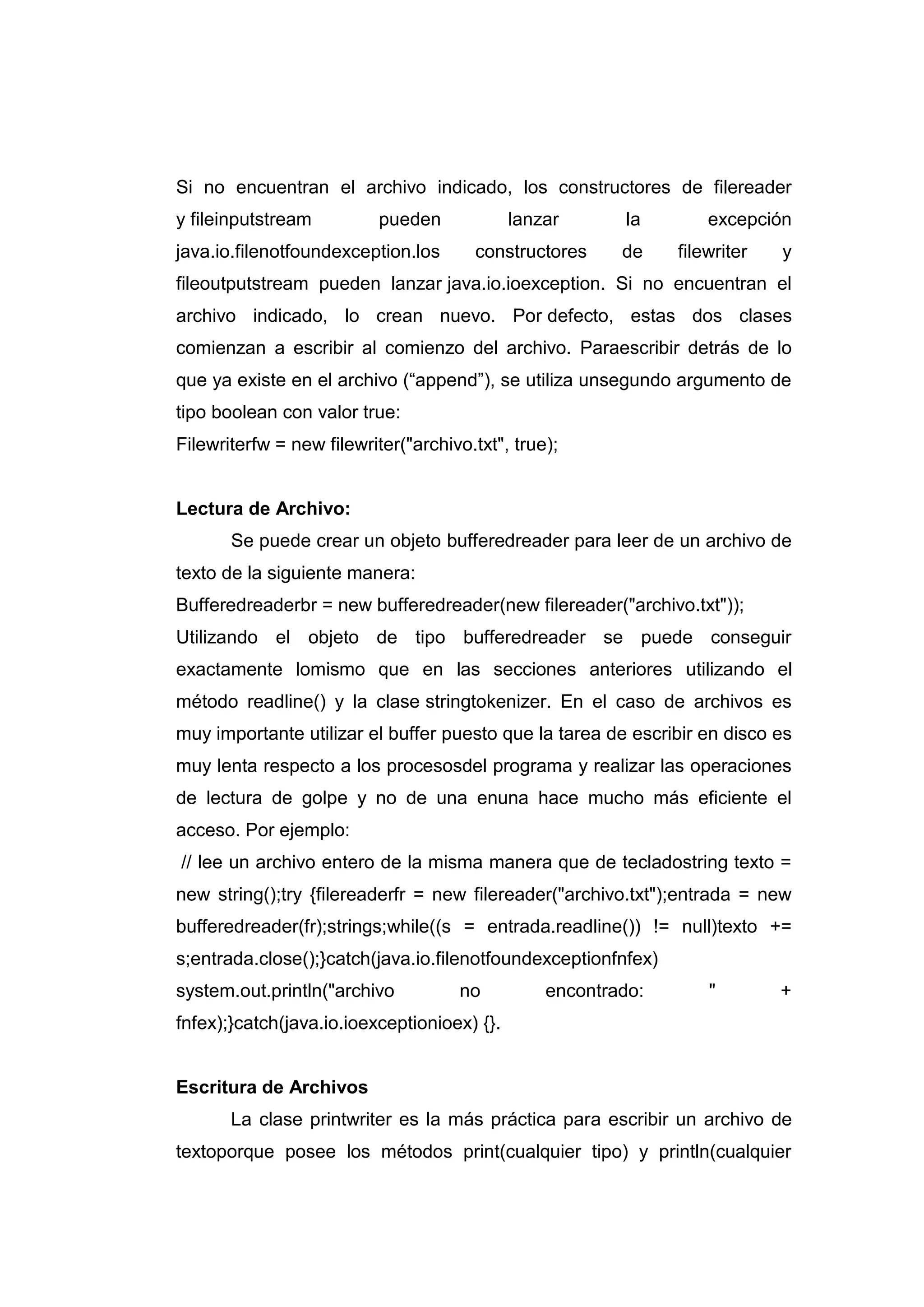 Si no encuentran el archivo indicado, los constructores de filereader
y fileinputstream pueden lanzar la excepción
java.io.filenotfoundexception.los constructores de filewriter y
fileoutputstream pueden lanzar java.io.ioexception. Si no encuentran el
archivo indicado, lo crean nuevo. Por defecto, estas dos clases
comienzan a escribir al comienzo del archivo. Paraescribir detrás de lo
que ya existe en el archivo (“append”), se utiliza unsegundo argumento de
tipo boolean con valor true:
Filewriterfw = new filewriter("archivo.txt", true);
Lectura de Archivo:
Se puede crear un objeto bufferedreader para leer de un archivo de
texto de la siguiente manera:
Bufferedreaderbr = new bufferedreader(new filereader("archivo.txt"));
Utilizando el objeto de tipo bufferedreader se puede conseguir
exactamente lomismo que en las secciones anteriores utilizando el
método readline() y la clase stringtokenizer. En el caso de archivos es
muy importante utilizar el buffer puesto que la tarea de escribir en disco es
muy lenta respecto a los procesosdel programa y realizar las operaciones
de lectura de golpe y no de una enuna hace mucho más eficiente el
acceso. Por ejemplo:
// lee un archivo entero de la misma manera que de tecladostring texto =
new string();try {filereaderfr = new filereader("archivo.txt");entrada = new
bufferedreader(fr);strings;while((s = entrada.readline()) != null)texto +=
s;entrada.close();}catch(java.io.filenotfoundexceptionfnfex)
system.out.println("archivo no encontrado: " +
fnfex);}catch(java.io.ioexceptionioex) {}.
Escritura de Archivos
La clase printwriter es la más práctica para escribir un archivo de
textoporque posee los métodos print(cualquier tipo) y println(cualquier
 