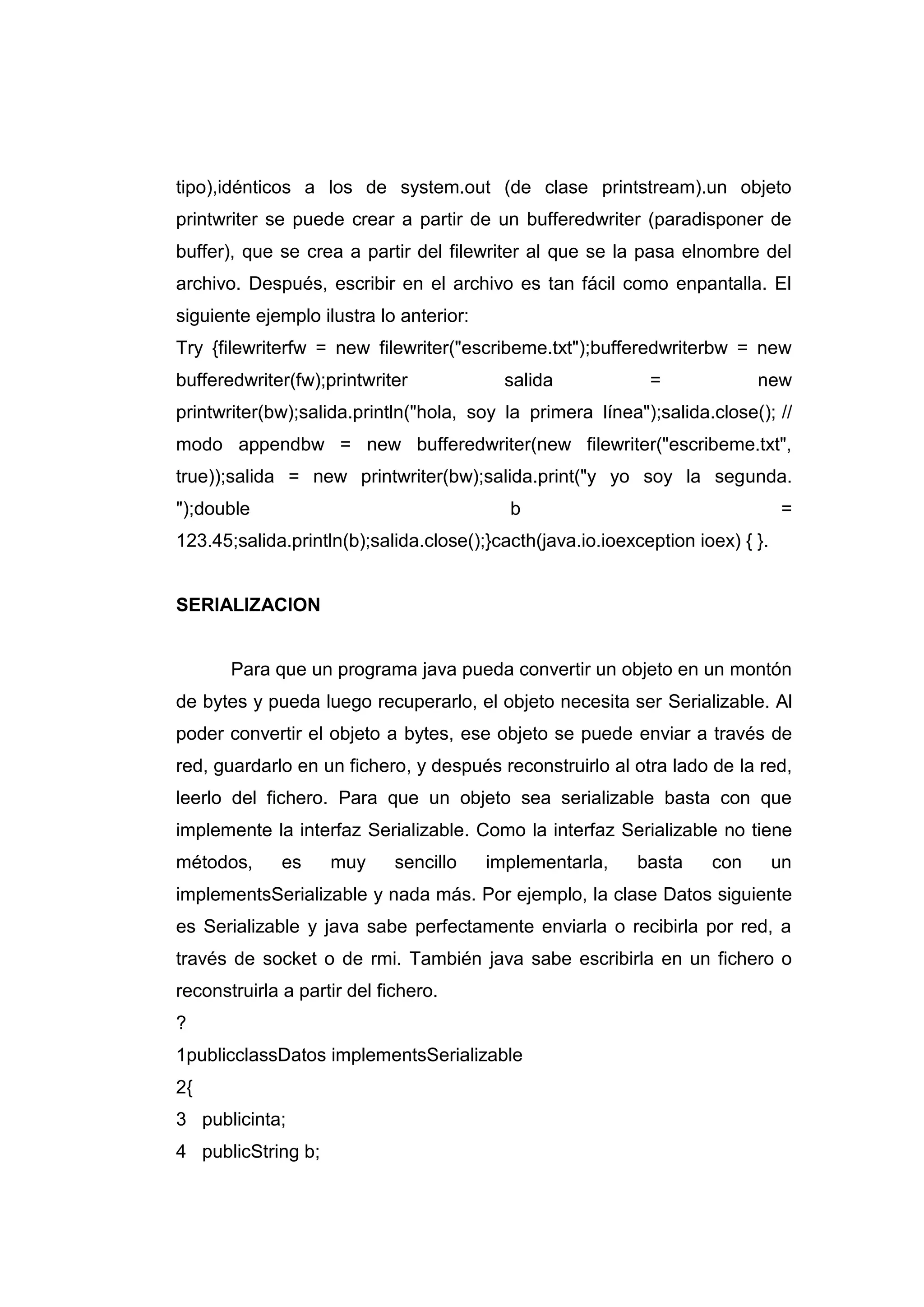 tipo),idénticos a los de system.out (de clase printstream).un objeto
printwriter se puede crear a partir de un bufferedwriter (paradisponer de
buffer), que se crea a partir del filewriter al que se la pasa elnombre del
archivo. Después, escribir en el archivo es tan fácil como enpantalla. El
siguiente ejemplo ilustra lo anterior:
Try {filewriterfw = new filewriter("escribeme.txt");bufferedwriterbw = new
bufferedwriter(fw);printwriter salida = new
printwriter(bw);salida.println("hola, soy la primera línea");salida.close(); //
modo appendbw = new bufferedwriter(new filewriter("escribeme.txt",
true));salida = new printwriter(bw);salida.print("y yo soy la segunda.
");double b =
123.45;salida.println(b);salida.close();}cacth(java.io.ioexception ioex) { }.
SERIALIZACION
Para que un programa java pueda convertir un objeto en un montón
de bytes y pueda luego recuperarlo, el objeto necesita ser Serializable. Al
poder convertir el objeto a bytes, ese objeto se puede enviar a través de
red, guardarlo en un fichero, y después reconstruirlo al otra lado de la red,
leerlo del fichero. Para que un objeto sea serializable basta con que
implemente la interfaz Serializable. Como la interfaz Serializable no tiene
métodos, es muy sencillo implementarla, basta con un
implementsSerializable y nada más. Por ejemplo, la clase Datos siguiente
es Serializable y java sabe perfectamente enviarla o recibirla por red, a
través de socket o de rmi. También java sabe escribirla en un fichero o
reconstruirla a partir del fichero.
?
1
2
3
4
publicclassDatos implementsSerializable
{
publicinta;
publicString b;
 