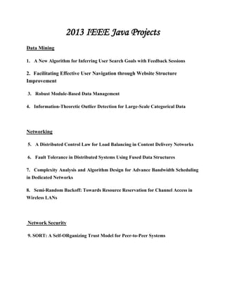 2013 IEEE Java Projects
Data Mining
1. A New Algorithm for Inferring User Search Goals with Feedback Sessions
2. Facilitating Effective User Navigation through Website Structure
Improvement
3. Robust Module-Based Data Management
4. Information-Theoretic Outlier Detection for Large-Scale Categorical Data
Networking
5. A Distributed Control Law for Load Balancing in Content Delivery Networks
6. Fault Tolerance in Distributed Systems Using Fused Data Structures
7. Complexity Analysis and Algorithm Design for Advance Bandwidth Scheduling
in Dedicated Networks
8. Semi-Random Backoff: Towards Resource Reservation for Channel Access in
Wireless LANs
Network Security
9. SORT: A Self-ORganizing Trust Model for Peer-to-Peer Systems
 