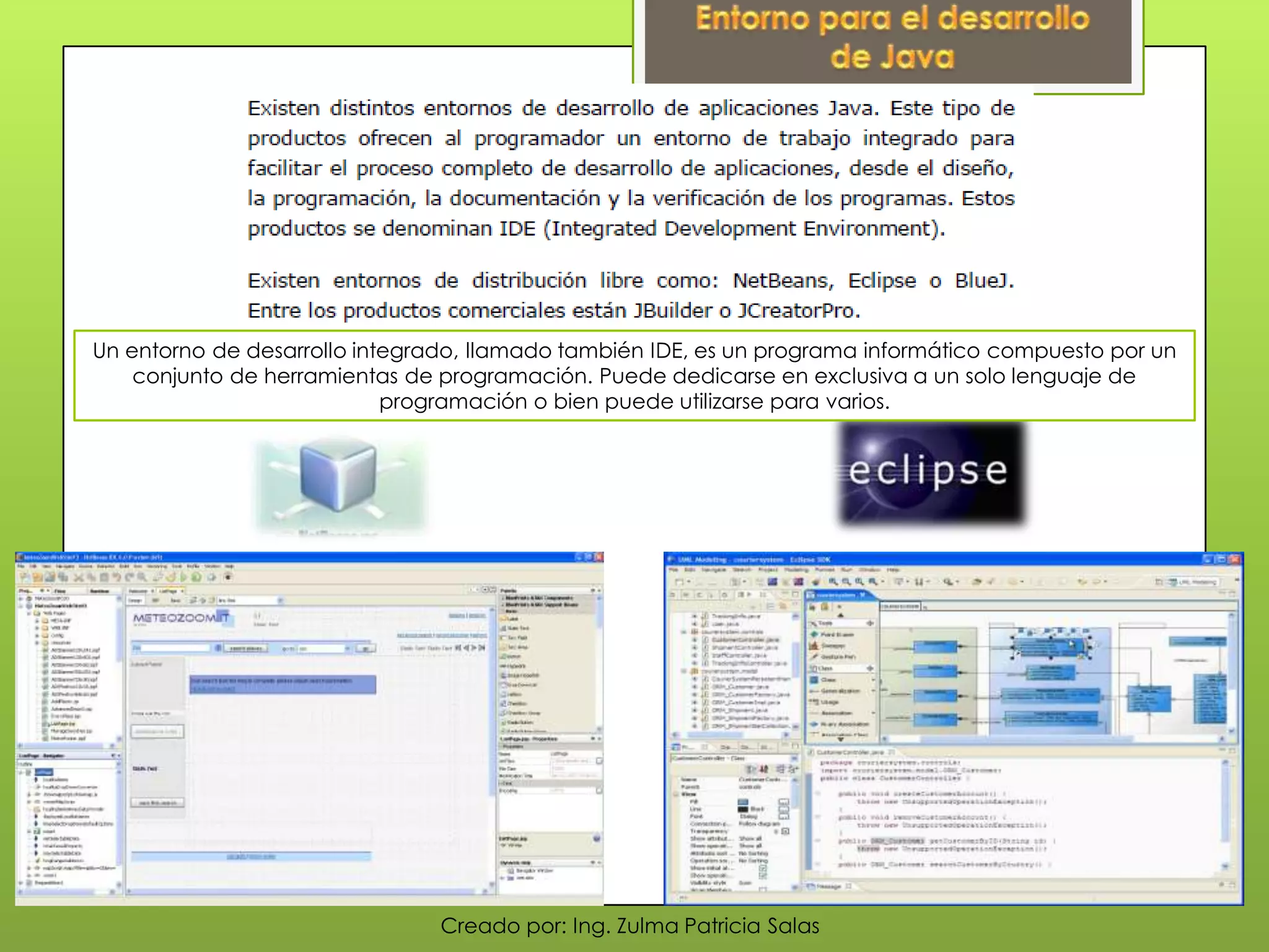 Creado por: Ing. Zulma Patricia Salas
Un entorno de desarrollo integrado, llamado también IDE, es un programa informático compuesto por un
conjunto de herramientas de programación. Puede dedicarse en exclusiva a un solo lenguaje de
programación o bien puede utilizarse para varios.
 