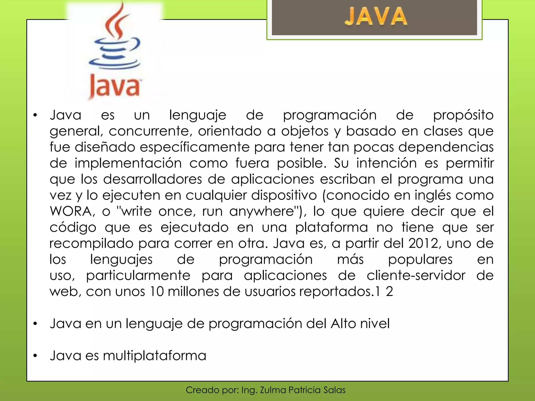 Creado por: Ing. Zulma Patricia Salas
• Java es un lenguaje de programación de propósito
general, concurrente, orientado a objetos y basado en clases que
fue diseñado específicamente para tener tan pocas dependencias
de implementación como fuera posible. Su intención es permitir
que los desarrolladores de aplicaciones escriban el programa una
vez y lo ejecuten en cualquier dispositivo (conocido en inglés como
WORA, o "write once, run anywhere"), lo que quiere decir que el
código que es ejecutado en una plataforma no tiene que ser
recompilado para correr en otra. Java es, a partir del 2012, uno de
los lenguajes de programación más populares en
uso, particularmente para aplicaciones de cliente-servidor de
web, con unos 10 millones de usuarios reportados.1 2
• Java en un lenguaje de programación del Alto nivel
• Java es multiplataforma
 