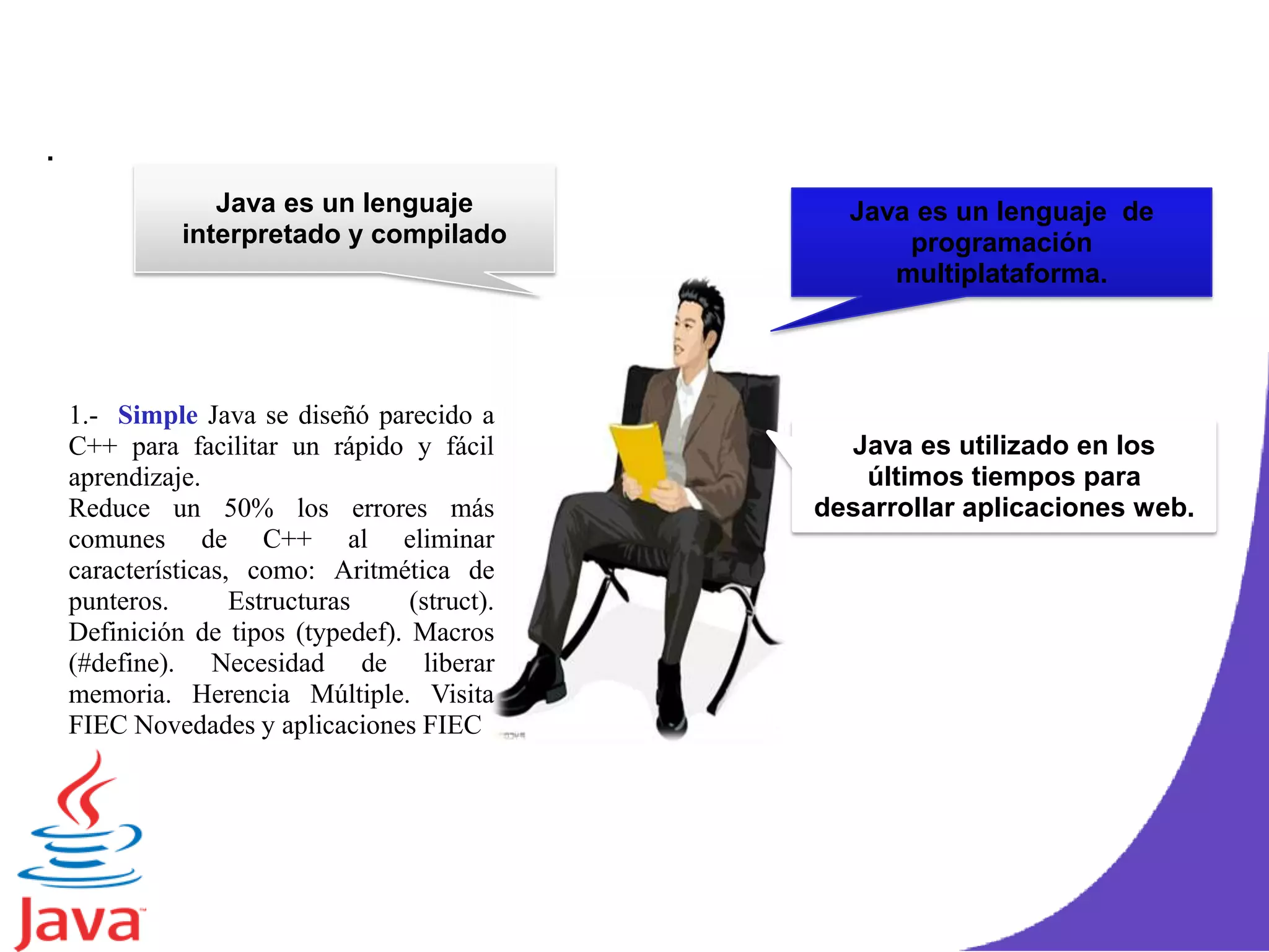 .
Java es un lenguaje
interpretado y compilado
Java es un lenguaje de
programación
multiplataforma.
Java es utilizado en los
últimos tiempos para
desarrollar aplicaciones web.
1.- Simple Java se diseñó parecido a
C++ para facilitar un rápido y fácil
aprendizaje.
Reduce un 50% los errores más
comunes de C++ al eliminar
características, como: Aritmética de
punteros. Estructuras (struct).
Definición de tipos (typedef). Macros
(#define). Necesidad de liberar
memoria. Herencia Múltiple. Visita
FIEC Novedades y aplicaciones FIEC
 