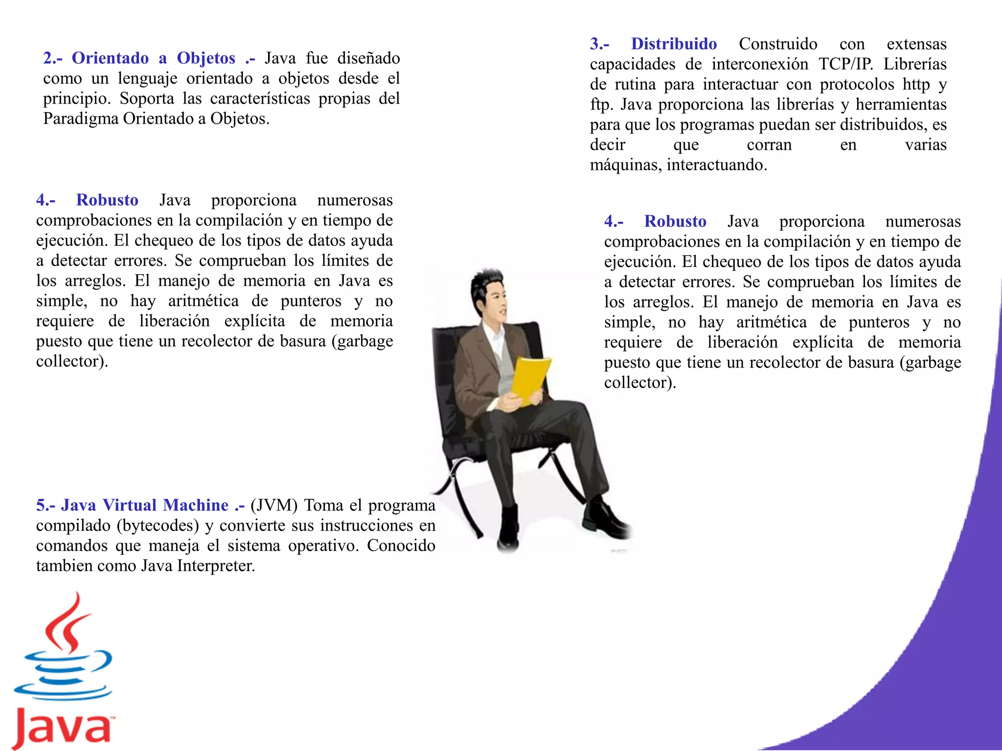 .
2.- Orientado a Objetos .- Java fue diseñado
como un lenguaje orientado a objetos desde el
principio. Soporta las características propias del
Paradigma Orientado a Objetos.
3.- Distribuido Construido con extensas
capacidades de interconexión TCP/IP. Librerías
de rutina para interactuar con protocolos http y
ftp. Java proporciona las librerías y herramientas
para que los programas puedan ser distribuidos, es
decir que corran en varias
máquinas, interactuando.
4.- Robusto Java proporciona numerosas
comprobaciones en la compilación y en tiempo de
ejecución. El chequeo de los tipos de datos ayuda
a detectar errores. Se comprueban los límites de
los arreglos. El manejo de memoria en Java es
simple, no hay aritmética de punteros y no
requiere de liberación explícita de memoria
puesto que tiene un recolector de basura (garbage
collector).
4.- Robusto Java proporciona numerosas
comprobaciones en la compilación y en tiempo de
ejecución. El chequeo de los tipos de datos ayuda
a detectar errores. Se comprueban los límites de
los arreglos. El manejo de memoria en Java es
simple, no hay aritmética de punteros y no
requiere de liberación explícita de memoria
puesto que tiene un recolector de basura (garbage
collector).
5.- Java Virtual Machine .- (JVM) Toma el programa
compilado (bytecodes) y convierte sus instrucciones en
comandos que maneja el sistema operativo. Conocido
tambien como Java Interpreter.
 