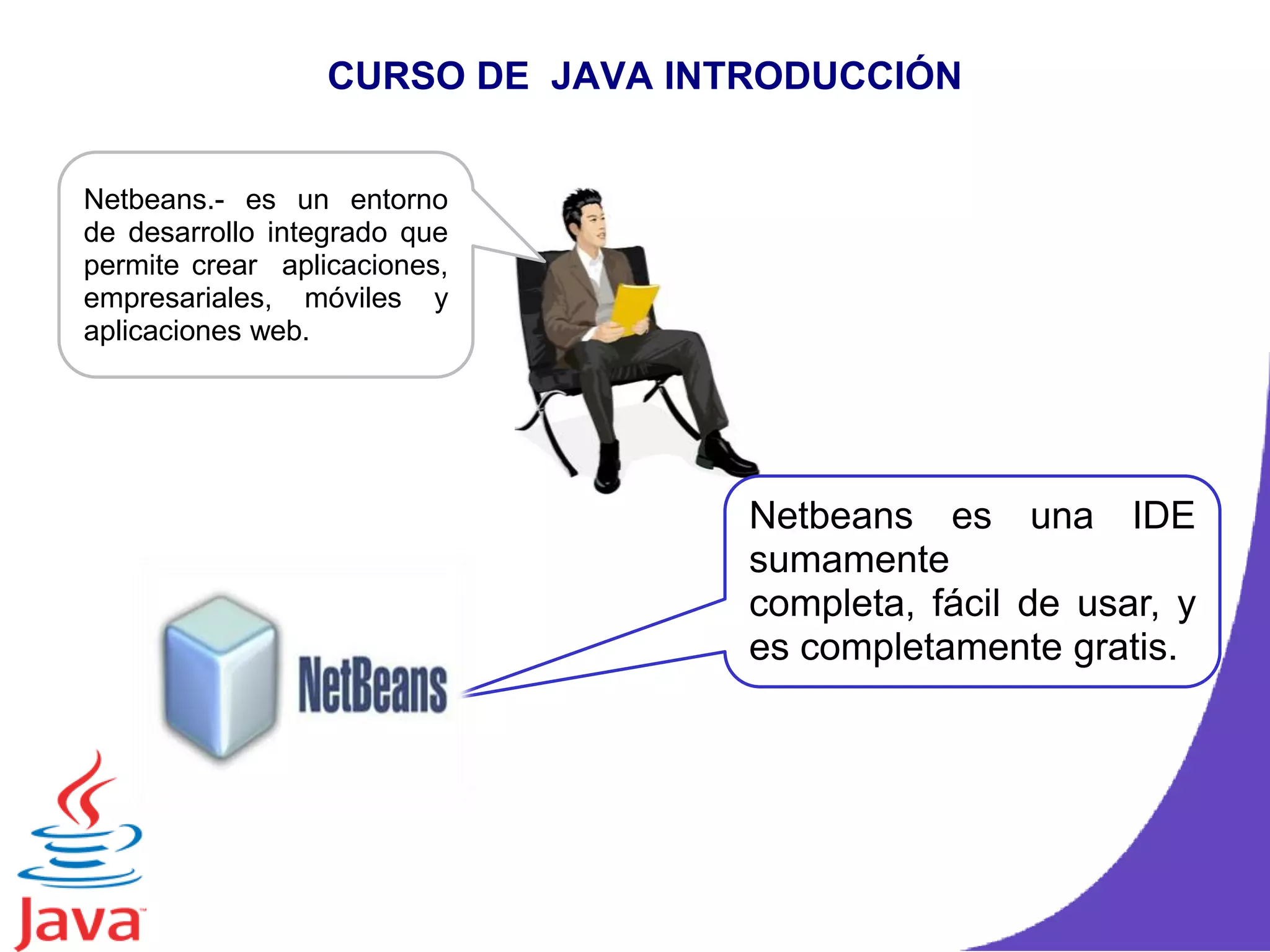 CURSO DE JAVA INTRODUCCIÓN
Netbeans.- es un entorno
de desarrollo integrado que
permite crear aplicaciones,
empresariales, móviles y
aplicaciones web.
Netbeans es una IDE
sumamente
completa, fácil de usar, y
es completamente gratis.
 